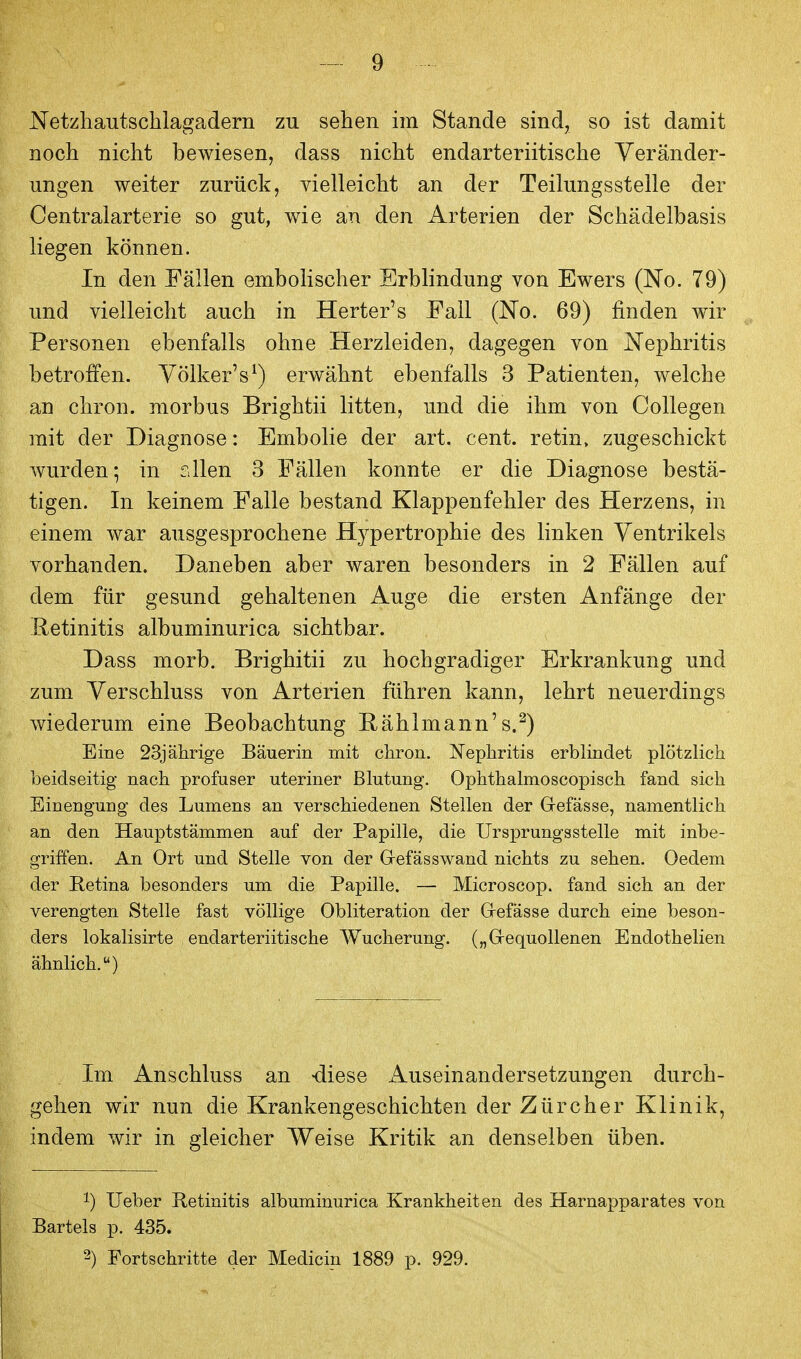 Netzhautsclilagadern zu sehen im Stande sind, so ist damit noch nicht bewiesen, dass nicht endarteriitische Veränder- ungen weiter zurück, vielleicht an der Teilungsstelle der Centraiarterie so gut, wie an den Arterien der Schädelbasis liegen können. In den Fällen embohscher Erblindung von Ewers (No. 79) und vielleicht auch in Herter's Fall (No. 69) finden wir Personen ebenfalls ohne Herzleiden, dagegen von iSTephritis betroffen. Völker's^) erwähnt ebenfalls 3 Patienten, welche an chron. morbus Brightii litten, und die ihm von Collegen mit der Diagnose: Embolie der art. cent. retin, zugeschickt wurden; in sllen 3 Fällen konnte er die Diagnose bestä- tigen. In keinem Falle bestand Klappenfehler des Plerzens, in einem war ausgesprochene Hypertrophie des linken Ventrikels vorhanden. Daneben aber waren besonders in 2 Fällen auf dem für gesund gehaltenen Auge die ersten Anfänge der Retinitis albuminurica sichtbar. Dass morb. Brighitii zu hochgradiger Erkrankung und zum Verschluss von Arterien führen kann, lehrt neuerdings wiederum eine Beobachtung Rählmann's.^) Eine 23jährige Bäuerin mit chron. Nephritis erblindet plötzlich beidseitig nach profuser uteriner Blutung. Ophthalmoscopisch fand sich Einengung des Lumens an verschiedenen Stellen der Gefässe, namentlich an den Hauptstämmen auf der Papille, die Ursprungs stelle mit inbe- griffen. An Ort und Stelle von der Grefässwand nichts zu sehen. Oedem der Retina besonders um die Papille. — Microscop. fand sich an der verengten Stelle fast völlige Obliteration der Grefässe durch eine beson- ders lokalisirte endarteriitische Wucherung. („Grequollenen Endothelien ähnlich.) Im Anschluss an -diese ^Auseinandersetzungen durch- gehen wir nun die Krankengeschichten der Zürcher Klinik, indem wir in gleicher Weise Kritik an denselben üben. 1) Ueber Retinitis albuminurica Krankheiten des Harnapparates von Bartels p, 435. 2) Fortschritte der Medicin 1889 p. 929.