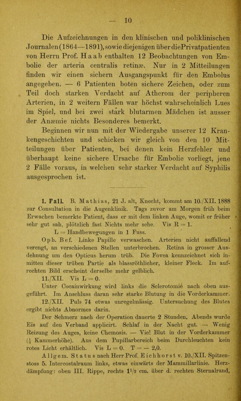 Die Aufzeichnungen in den klinischen und pohkhnischen Journalen (1864—1891), sowie diejenigen über diePrivatpatienten von Herrn Prof. Ha ab enthalten 12 Beobachtungen von Em- bolie der arteria centralis retinae. Nur in 2 Mitteilungen finden wir einen sichern Ausgangspunkt für den Embolus angegeben. — 6 Patienten boten sichere Zeichen, oder zum Teil doch starken Verdacht auf Atherom der peripheren Arterien, in 2 weitern Fällen war höchst wahrscheinlich Lues im Spiel, und bei zwei stark blutarmen Mädchen ist ausser der Ansemie nichts Besonderes bemerkt. Beginnen wir nun mit der Wiedergabe unserer 12 Kran- kengeschichten und schicken wir gleich von den 10 Mit- teilungen über Patienten, bei denen kein Herzfehler und überhaupt keine sichere Ursache für Embolie vorhegt, jene 2 Fälle voraus, in welchen sehr starker Verdacht auf Syphilis ausgesprochen ist. I. Fall. B. Mathias, 21 J. alt, Knecht, kommt am lO./XII. 1888 zur Consultation in die Augenklinik. Tags zuvor am Morgen früh beim Erwachen bemerkte Patient, dass er mit dem linken Auge, womit er früher sehr gut sah, plötzlich fast Nichts mehr sehe. Vis R, = 1. L = Handbewegungen in 1 Fuss. Oph. Bef. Linke Papille verwaschen. Arterien nicht auffallend verengt, an verschiedenen Stellen unterbrochen. Retina in grosser Aus- dehnung um den Opticus herum trüb. Die Fovea kennzeichnet sich in- mitten dieser trüben Partie als blassröthlicher, kleiner Fleck. Im auf- rechten Bild erscheint derselbe mehr gelblich. II. /XII. Vis L = 0. Unter Cocain Wirkung wird links die Sclerotomie nach oben aus- geführt. Im Anschluss daran sehr starke Blutung in die Vorderkammer. 12./XII. Puls 74 etwas unregelmässig. Untersuchung des Blutes ergibt nichts Abnormes darin. Der Schmerz nach der Operation dauerte 2 Stunden» Abends wurde Eis auf den Verband applicirt. Schlaf in der Nacht gut. — Wenig Reizung des Auges, keine Chemosis. — Viel Blut in der Vorderkammer ({- Kammerhöhe). Aus dem Pupillarbereich beim Durchleuchten kein rotes Licht erhältlich. Vis L = 0. T = — 2,0. Allgem. Status nach Herr Prof. Eic h hörst v. lO./XII. Spitzen- stoss 5. Intercostalraum links, etwas einwärts der Mammillariinie. Herz- dämpfung: oben III. Rippe, rechts 1^/2 cm. über d. rechten Sternalrand,