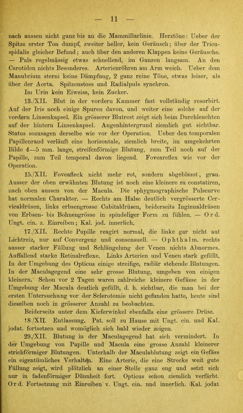 nach aussen nicht ganz bis an die Mammillarlinie, Herztöne: üeber der Spitze erster Ton dumpf, zweiter heller, kein Greräusch; über der Tricu- spidalis gleicher Befund; auch über den anderen Klappen keine Greräusohe. — Puls regelmässig etwas schnellend, im Ganzen langsam. An den Carotiden nichts Besonderes. Arterienröhren am Arm weich. Ueber dem Manubrium sterni keine Dämpfung, 2 ganz reine Töne, etwas leiser, als über der Aorta. Spitzenstoss und ßadialpuls synchron. Im Urin kein Eiweiss, kein Zucker. 13./XII. Blut in der vordem Kammer fast vollständig resorbirt. Auf der Iris noch einige Spuren davon, und weiter eine solche auf der vordem Linsenkapsel. Ein grösserer Blutrest zeigt sich beim Durchleuchten auf der hintern Linsenkapsel. Augenhintergrund ziemlich gut sichtbar. Status sozusagen derselbe wie vor der Operation. Ueber den temporalen Papillenrand verläuft eine horizontale, ziemlich breite, im umgekehrten Bilde 4—5 mm. lange, streifenförmige Blutung, zum Teil noch auf der Papille, zum Teil temporal davon liegend. Foveareflex wie vor der Operation. 15./XII. Foveafleck nicht mehr rot, sondern abgeblasst, grau. Ausser der oben erwähnten Blutung ist noch eine kleinere zu constatiren, nach oben aussen von der Macula. Die sphygmographische Pulscurve hat normalen Charakter. — Hechts am Halse deutlich vergrösserte Cer- vicaldrüsen, links erbsengrosse Cubitaldrüsen, beiderseits Inginualdrüsen von Erbsen- bis Bohnengrösse in spindeliger Form zu fühlen. — 0 r d. Ungt. ein. z. Einreiben; Kai. jod. innerlich. 17. /XII. Hechte Pupille reagirt normal, die linke gar nicht auf Lichtreiz, nur auf Oonvergenz und consensuell. — Ophthalm. rechts ausser starker Füllung und Schlängelung der Venen nichts Abnormes. Auffallend starke Betinalreflexe. Links Arterien und Venen stark gefüllt. In der Umgebung des Opticus einige streifige, radiär stehende Blutungen. In der Maculagegend eine sehr grosse Blutung, umgeben von einigen kleinern. Schon vor 2 Tagen waren zahlreiche kleinere Grefässe in der Umgebung der Macula deutlich gefüllt, d. h. sichtbar, die man bei der ersten Untersuchung vor der Sclerotomie nicht gefanden hatte, heute sind dieselben noch in grösserer Anzahl zu beobachten. Beiderseits unter dem Kieferwinkel ebenfalls eine grössere Drüse. 18. /XTI. Entlassung, Pat. soll zu Hause mit Ungt. ein. und Kai. jodat. fortsetzen und womöglich sich bald wieder zeigen. 29./XII. Blutung in der Maculagegend hat sich vermindert. In der Umgebung von Papille und Macula eine grosse Anzahl kleinerer strichförmiger Blutungen. Unterhalb der Maculablutung zeigt ein Grefäss ein eigentümliches Verhaltöa. Eine Arterie, die eine Strecke weit gute Füllung zeigt, wird plötzlich an einer Stelle ganz eng und setzt sich nur in fadenförmiger Dünnheit fort. Opticus schon ziemlich verfärbt. Ord. Fortsetzung mit Einreiben'v. Ungt. ein. nnd innerlich. iKal. jodat