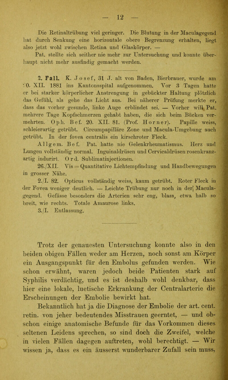 Die Retinaltrübung- viel geringer. Die Blutung in der Maculagegend hat durch Senkung eine horizontale obere Begrenzung erhalten, liegt also jetzt wohl zwischen Retina und Glaskörper. — Bat. stellte sich seither nie mehr zur Untersuchung und konnte über- haupt nicht mehr ausfindig gemacht werden. 2. Fall. K. .1 o sef, 31 J. alt von Baden, Bierbrauer, wurde am r O. XIL 1881 ins Kantonsspital aufgenommen. Vor 3 Tagen hatte er bei starker körperlicher Anstrengung in gebückter Haltung plötzlich das Gefühl, als gehe das Licht aus. Bei näherer Prüfung merkte er, dass das vorher gesunde, linke Auge erblindet sei. — Vorher will. Bat. mehrere Tage Kopfschmerzen gehabt haben, die sich beim Bücken ver- mehrten. Oph. Bef. 20. XII. 81. (Prof. Horner). Papille weiss, schleierartig getrübt. Circumpapilläre Zone und Macula-Umgebung auch getrübt. In der fovea centralis ein kirschroter Fleck. A11 gem. Bef. Bat. hatte nie Gelenkrheumatismus. Herz und Lungen vollständig normal. Inguinaldrüsen und Cervicaldrüsen rosenkranz- artig indurirt. 0 r d. Sublimatinjectionen. 26./XII. Vis = Quantitative Lichtempfindung und Handbewegungen in grosser Nähe. 2. /L 82. Opticus vollständig weiss, kaum getrübt. Boter Fleck in der Fovea weniger deutlich. — Leichte Trübung nur noch in der] Macula- gegend. Gefässe besonders die Arterien sehr eng, blass, etwa halb so l)reit, wie rechts. Totale Amaurose links. 3. /I. Entlassung. Trotz der genauesten Untersuchung konnte also in den beiden obigen Fällen weder am Herzen, noch sonst am Körper ein Ausgangspunkt für den Embolus gefunden werden. Wie schon erwähnt, waren jedoch beide Patienten stark auf Syphilis verdächtig, und es ist deshalb wohl denkbar, dass hier eine lokale, luetische Erkrankung der Centraiarterie die Erscheinungen der Embolie bewirkt hat. Bekanntlich hat ja die Diagnose der Embolie der art. cent. retin. von jeher bedeutendes Misstrauen geerntet, — und ob- schon einige anatomische Befunde für das Vorkommen dieses seltenen Leidens sprechen, so sind doch die Zweifel, welche in vielen Fällen dagegen auftreten, wohl berechtigt. — Wir wissen ja, dass es ein äusserst wunderbarer Zufall sein muss.