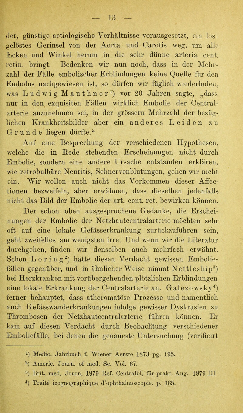 cler^ günstige aetiologische Verhältnisse vorausgesetzt, ein los- gelöstes Gerinsel von der Aorta und Carotis weg, um alle Ecken und Winkel herum in die sehr dünne arteria cent. retin. bringt. Bedenken wir nun noch, dass in der Mehr- zahl der Fälle embolischer Erblindungen keine Quelle für den Embolus nachgewiesen ist, so dürfen wir füglich wiederholen, was Ludwig Mauthner^) vor 20 Jahren sagte, „dass nur in den exquisiten Fällen wirklich Embolie der Centrai- arterie anzunehmen sei, in der grössern Mehrzahl der bezüg- lichen Krankheitsbilder aber ein anderes Leiden zu Grunde liegen dürfte. Auf eine Besprechung der verschiedenen Hypothesen, welche die in Rede stehenden Erscheinungen nicht durch Embolie, sondern eine andere Ursache entstanden erklären, wie retrobulbäre Neuritis, Sehnervenblutungen, gehen wir nicht ein. Wir wollen auch nicht das Vorkommen dieser Affec- tionen bezweifeln, aber erwähnen, dass dieselben jedenfalls nicht das Bild der Embolie der art. cent. ret. bewirken können. Der schon oben ausgesprochene Gedanke, die Erschei- nungen der Embolie der Netzhautcentraiarterie möchten sehr oft auf eine lokale Gefässerkrankung zurückzuführen sein, geht zweifellos am wenigsten irre. Und wenn wir die Literatur durchgehen, finden wir denselben auch mehrfach erwähnt. Schon L o r i n g ^) hatte diesen Verdacht gewissen Embolie- fällen gegenüber, und in ähnlicher Weise nimmt Nettleship^) bei Herzkranken mit vorübergehenden plötzlichen Erblindungen eine lokale Erkrankung der Centraiarterie an. Galezo wsky^) ferner behauptet, dass atheromatöse Prozesse und namentlich auch Gefässwanderkrankungen infolge gewisser Dyskrasien zu Thrombosen der Netzhautcentraiarterie führen können. Er kam auf diesen Verdacht durch Beobachtung verschiedener Emboliefälle, bei denen die genaueste Untersuchung (verificirt 1) Medic. Jahrbuch f. Wiener Aerzte 1873 pg. 195. 2) Americ. Journ. of med. Sc. Vol. 67. 3) Brit. med. Journ. 1879 Eef. Centralbl. für prakt. Aug. 1879 III 4) Traite icognograpliique d'ophtkalmoscopie. p. 165.