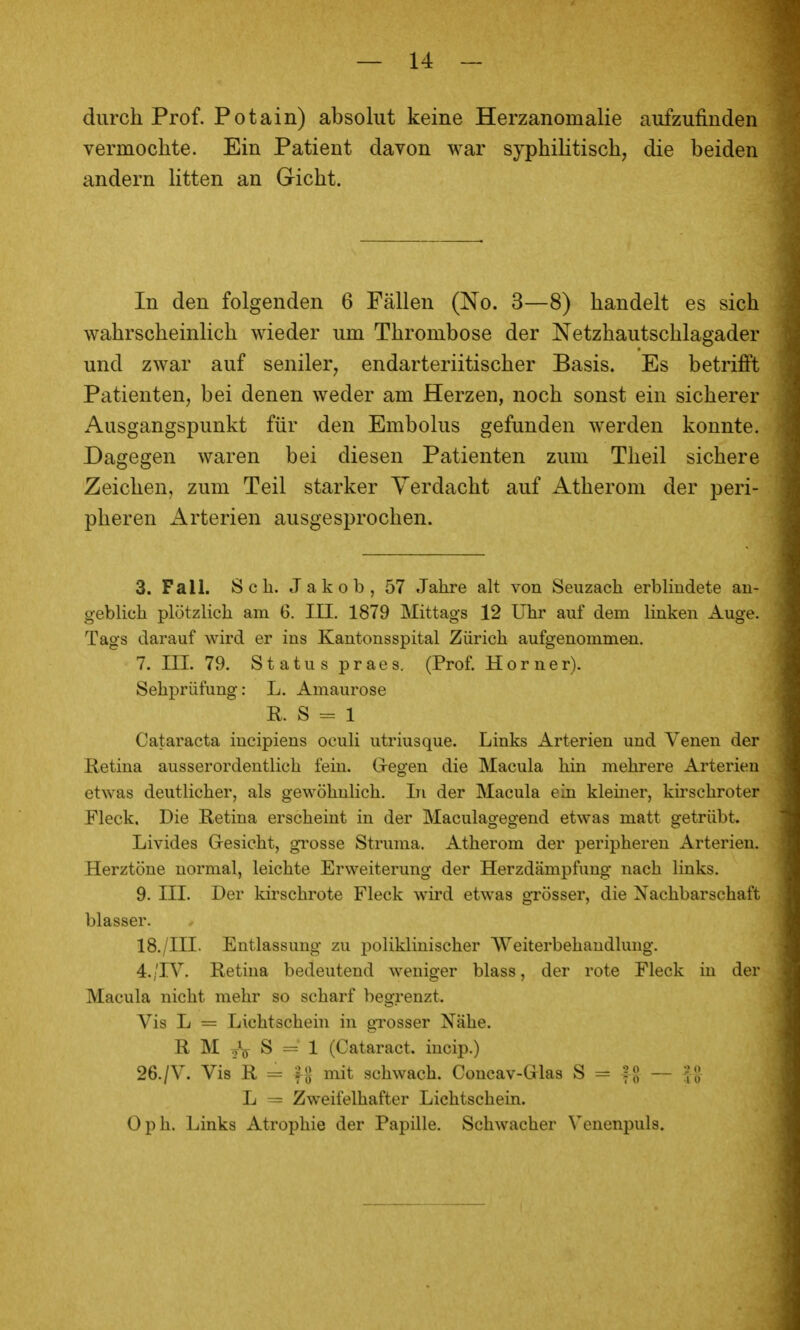 durch Prof. Potain) absolut keine Herzanomalie aufzufinden vermochte. Ein Patient davon war syphihtisch, die beiden andern litten an Gicht. In den folgenden 6 Fällen (Xo. 3—8) handelt es sich wahrscheinlich wieder um Thrombose der Netzhautschlagader und zwar auf seniler, endarteriitischer Basis. Es betrifft Patienten, bei denen weder am Herzen, noch sonst ein sicherer Ausgangspunkt für den Embolus gefunden werden konnte. Dagegen waren bei diesen Patienten zum Theil sichere Zeichen, zum Teil starker Verdacht auf Atherom der peri- pheren Arterien ausgesprochen. 3. Fall. S c b. Jakob, 57 Jabre alt von Seuzacb erblindete au- geblicb plötzlicb am 6. III. 1879 Mittags 12 Ubr auf dem linken Auge. Tags darauf wird er ins Kantonsspital Züricb aufgenommen. 7. III. 79. Status praes. (Prof. Horner). Sehprüfung: L. Amaurose R. S = 1 Cataracta incipiens oculi utriusque. Links Arterien und Venen der Retina ausserordentlich fein. Gregen die Macula hin mehrere Arterien etwas deutlicher, als gewöhnlich. In der Macula ein kleüier, kirschroter Fleck. Die Retina erscheint in der Maculagegend etwas matt getrübt. Livides Gresicht, gi'osse Struma. Atherom der peripheren Arterien. Herztöne normal, leichte Erweiterung der Herzdämpfung nach links. 9. III. Der kirschrote Fleck wird etwas grösser, die Nachbarschaft blasser. 18./in. Entlassung zu poliklinischer Weiterbehandlung. 4. /^. Retina bedeutend weniger blass, der rote Fleck in der Macula nicht mehr so scharf begrenzt. Vis L = Lichtschein in grosser Nähe. R M .jV S = 1 (Cataract. incip.) 26./V. Vis R = tS init schwach. Concav-Glas S = U -- L ~ Zweifelhafter Lichtschein. Oph. Links Atrophie der Papille. Schwacher ^^enenpuls.