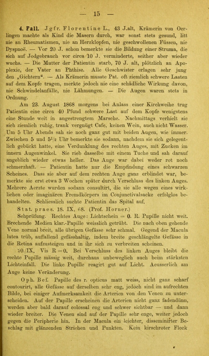 4. Fall. Jgfr. Flor eilt ine L.. 43 J.alt, Krämerin von 0er- lingeu maclite als Kind die Maseru durch, war sonst stets gesund, litt nie au Rheumatismen, nie an Herzklopfen, nie geschwollenen Füssen, nie Dvspnoe. — Vor 20 J. schon bemerkte sie die Bildung einer Struma, die sich auf Jodgebrauch vor cii'ca 10 J. verminderte, seither aber wieder wuchs. — Die Mutter der Patientin stai'b, 70 J. alt, plötzlich an Apo- plexie, der Vater an Phthise. Alle Creschwister erlagen sehi* jung den „Gichtern. — Als Krämerin musste Pat. oft ziemlich schwere Lasten auf dem Kopfe tragen, merkte jedoch nie eine schädliche AVii'kimg davon, nie Schwindelanfälle, nie Lähmung-en. — Die Augen waren stets in Ordnung. Am 23. August 1S6S morgens bei Anlass einer Kii'chweihe trug Patientin eine circa 40 Pfund schwere Last auf dem Kopfe wenigstens eine Stunde weit in angestrengtem Marsche. Xachmittags verhielt sie sich ziemlich ruhig, trank vergnügt Cafe, keinen Wein, auch nicht 'Wasser. Um 5 Uhr Abends sah sie noch ganz gut mit beiden Augen, wie immer. Zwischen 5 und 5^ 2 Uhr bemerkte sie sodann, nachdem sie sich gelegent- lich gebückt hatte, eine Verdunklung des rechten Auges, mit Zucken im innern Augenwinkel. Sie rieb dasselbe mit einem Tuche imd sah darauf angeblich wieder etwas heller. Das Auge war dabei weder rot noch schmerzhaft. — Patientin hatte nur die Empfindimg eines schwarzen Scheines. Dass sie aber auf dem rechten Auge ganz erblindet war, be- merkte sie erst etwa 3 Wochen später durch Verschluss des linken Auges. Mehrere Aerzte wm'den sodann consultirt, die sie alle wegen eines wirk- lichen oder imaginären Fremdkörpers im Coujunctivalsacke erfolglos be- handelten. Schliesslich suchte Patientin das Spital auf. Stat. praes. 18. IS:. o8. (Prof. Horner.) Sehprüfung. Rechtes Auge: Lichtschein = 0. R. Pupille nicht weit. Brechende Medien klar.-Papille weisslich getrübt. Die nach oben gehende Vene normal breit, alle übrigen Grefässe sehr schmal. Gregend der Macula lutea trüb, auffallend gefässhaltig, indem breit« geschlängelte Grefässe in die Retina aufzusteigen und in ihr sich zu verbreiten scheinen. *^0. ES^. Vis R = 0. Bei Verschluss des linken Auges bleibt die rechte Pupille mässig weit, dm'chaus unbeweglich auch beim stärksten Lichteinfall. Die linke Pupille reagii't gut auf Licht. Aeusserlich am Auge keine Veränderung. 0 p h. B e f. Papille des r. opticus matt weiss, nicht ganz scharf contourirt, alle Grefässe auf derselben sehr eng, jedoch siud im aufi'echten Bilde, bei einiger Aufmerksamkeit die Arterien von den Venen zu unter- scheiden. Auf der Papille erscheinen die Ai'terien nicht ganz fadendünn, werden aber bald darauf colossal eng und schwer sichtbar — imd dann wieder breiter. Die Venen sind auf der Papille sehr enge, weiter jedoch gegen die Peripherie hin. In der Macula ein leichter, disseminirter Be- schlag mit glänzenden Strichen und Punkten. Kein kirschroter Fleck