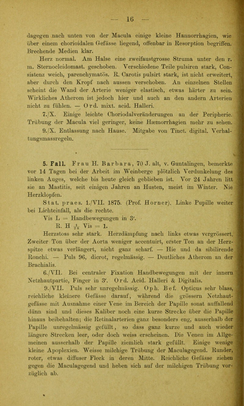 dagegen nach unten von der Macula einige kleine Hannorrhagien, wie über einem chorioidalen Gefässe liegend, offenbar in Resorption begriffen. Brechende Medien klar. Herz normal. Am Halse eine zweifaustgrosse Struma unter den r. m. Sternocleidomast. geschoben. Verschiedene Teile pulsiren stark, Con- sistenz weich, parenchymatös. H. Carotis pulsirt stark, ist nicht erweitert, aber durch den Kropf nach aussen verschoben. An einzelnen Stellen scheint die Wand der Arterie weniger elastisch, etwas härter zu sein. Wirkliches Atherom ist jedoch hier und auch an den andern Arterien nicht zu fühlen. — 0 r d. mixt. acid. Halleri. 7./X. Einige leichte Choriodalveränderungen an der Peripherie. Trübung der Macula viel geringer, keine Hsemorrhagien mehr zu sehen. 9./X. Entlassung nach Hause. Mitgabe von Tinct. digital. Yerhal- tungsmassregeln. 5. Fall. Frau H. Barbara, 70 J. alt, v. Guntalingen, bemerkte vor 14 Tagen bei der Arbeit im Weinberge plötzlich Verdunkelung des linken Auges, welche bis heute gleich geblieben ist. Vor 24 Jahren litt sie an Mastitis, seit einigen Jahren an Husten, meist im Winter. Nie Herzklopfen. Stat. praes. l./VII. 1875. (Prof. Horner). Linke Pupille weiter bei Lichteinfall, als die rechte. Vis L = Handbewegungen in 3'. R. H 2V Vis = 1- Herzstoss sehr stark. Herzdämpfung nach links etwas vergrössert. Zweiter Ton über der Aorta weniger accentuirt, erster Ton an der Herz- spitze etwas verlängert, nicht ganz scharf. — Hie und da sibilirende E-onchi. — Puls 96, dicrot, regelmässig. — Deutliches Atherom an der Brachialis. 6. /VII. Bei centraler Fixation Handbewegungen mit der innern Netzhautpartie, Finger in 3'. Ord. Acid. Halleri & Digitalis. 9./Vn. Puls sehr unregelmässig. Oph. Bef. Opticus sehr blass, reichliche kleinere Gefässe darauf, während die grossem Netzhaut- gefässe mit Ausnahme einer Vene im Bereich der Papille sonst auffallend dünn sind und dieses Kaliber noch eine kurze Strecke über die Papille hinaus beibehalten; die Retinalarterien ganz besonders eng, ausserhalb der Papille unregelmässig gefüllt, so dass ganz kurze und auch wieder längere Strecken leer, oder doch weiss erscheinen. Die Venen im Allge- meinen ausserhalb der Papille ziemlich stark gefüllt. Einige wenige kleine Apoplexien. Weisse milchige Trübung der Maculagegend. Runder, roter, etwas diffuser Fleck in deren Mitte. Reichliche Gefässe ziehen gegen die Maculagegend und heben sich auf der milchigen Trübung vor- züglich ab.