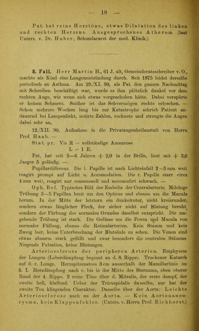 Pat. hat reine Herztöne, etwas Dilatation des linken und rechten Herzens. Ausgesprochenes Atherom (laut Unters, v. Dr. Hub er, Sekundararzt der med. Klinik.) 8. Fall. Herr Martin H., 61 J. alt, Gremeinderatsschreiber V.O., machte als Kind eine Lungenentzündung durch. Seit 1875 leidet derselbe periodisch an Asthma. Am 29./XI. 90, als Pat. den ganzen Nachmittag mit Schreiben beschäftigt war, wurde es ihm plötzlich dunkel vor dem rechten Auge, wie wenn sich etwas vorgeschoben hätte. Dabei verspürte er keinen Schmerz. Seither ist das Sehvermögen rechts erloschen. — Schon mehrere Wochen lang bis zur Katastrophe schrieb Patient an- dauernd bei Lampenlicht, notirte Zahlen, rechnete und strengte die Augen dabei sehr an. 12./XII. 90. Aufnahme in die Privataugenheilanstalt von Herrn Prof. Ha ab. — Stat. pr. Vis R = vollständige Amaurose L = 1 E. Pat. hat seit 5—6 Jahren -f- 2,0 in der Brille, liest mit -f- 3,0 Jaeger 5 geläufig. — Pupillardifierenz. Die 1. Pupille ist nach Lichteinfall 2-3 mm weit reagirt prompt auf Licht u. Accomodation. Die r. Pupille starr circa 4 mm weit, reagirt nur consensuell und accomodirt schwach. — 0 p h. B e f. Typisches Bild der Embolie der Centraiarterie. Milchige Trübung 3—5 Papillen breit um den Opticus und ebenso um die Macula herum. In der Mitte der letztern ein dunkelroter, nicht kreisrunder, sondern etwas länglicher Fleck, der sicher nicht auf Blutung beruht sondern der Färbung des normalen Grundes daselbst entspricht. Die um- gebende Trübung ist stark. Die Grefässe um die Fovea und Macula von normaler Füllung, ebenso die Betinalarterien. Kein Stamm und kein Zweig leer, keine Unterbrechung der Blutsäule zu sehen. Die Venen sind etwas abnorm stark gefüllt und zwar besonders die centralen Stämme Nirgends Pulsation, keine Blutungen. Arteriös der ose der peripheren Arterien. Emphysem der Lungen (Leberdämpfung beginnt an d. 8. Rippe). Trockener Katarrh auf d. r. Lunge. Herzspitzenstoss 3 cm ausserhalb der Mamillarlinie im 5. I. Herzdämpfung nach r. bis in der Mitte des Sternums, oben oberer Rand der 4. Rippe. 2 reine Töne über d. Mitralis, der erste dumpf, der zweite hell, klaffend. Ueber der Tricuspidalis dasselbe, nur hat der zweite Ton klingenden Charakter. Dasselbe über der Aorta: Leichte Arteriosclerose auch an der Aorta. — Kein Aortenaneu- rysma, keinKlappenfehler. (Unters, v. Herrn Prof. E i c h h o r s t.)