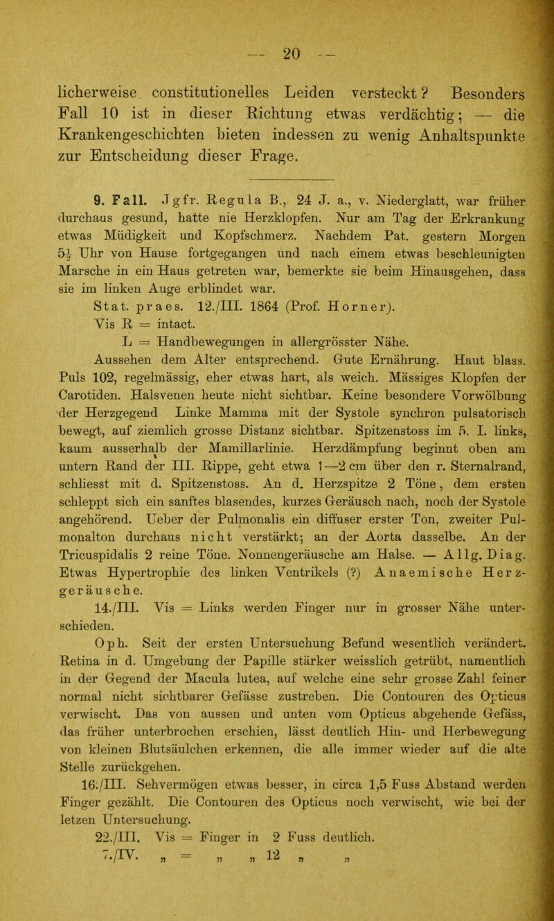 licherweise constitutionelles Leiden versteckt? Besonders Fall 10 ist in dieser Richtung etwas verdächtig; — die Krankengeschichten bieten indessen zu wenig Anhaltspunkte zur Entscheidung dieser Frage. 9. Fall. Jgfr. Regula B., 24 J. a., v. Niederglatt, war früher durchaus gesund, hatte nie Herzklopfen. Nur am Tag der Erkrankung etwas Müdigkeit und Kopfschmerz. Nachdem Pat. gestern Morgen 5-|- Uhr von Hause fortgegangen und nach einem etwas beschleunigten Marsche in ein Haus getreten war, bemerkte sie beim Hinausgehen, dass sie im linken Auge erblindet war. Stat. praes. 12./IIL 1864 (Prof. Horner). Vis R = intact. L = Handbewegungen in allergrösster Nähe. Aussehen dem Alter entsprechend. Gute Ernährung. Haut blass. Puls 102, regelmässig, eher etwas hart, als weich. Mässiges Klopfen der Carotiden. Halsvenen heute nicht sichtbar. Keine besondere Vorwölbung der Herzgegend Linke Mamma mit der Systole synchron pulsatorisch bewegt, auf ziemlich grosse Distanz sichtbar. Spitzenstoss im 5. I. links, kaum ausserhalb der Mamillarlinie. Herzdämpfung beginnt oben am untern Rand der III. Rippe, geht etwa 1 —2 cm über den r. Sternalrand, schliesst mit d. Spitzenstoss. An d. Herzspitze 2 Töne, dem ersten schleppt sich ein sanftes blasendes, kurzes G-eräusch nach, noch der Systole angehörend. Ueber der Pulmonalis ein diffuser erster Ton, zweiter Pul- monalton durchaus nicht verstärkt; an der Aorta dasselbe. An der Tricuspidalis 2 reine Töne. Nonnengeräusche am Halse. — A11 g, D i a g. Etwas Hypertrophie des linken Ventrikels (?) Anaemische Herz- geräusche. 14./III. Vis — Links werden Finger nur in grosser Nähe unter- schieden. Oph. Seit der ersten Untersuchung Befund wesentlich verändert. Retina in d. Umgebung der Papille stärker weisslich getrübt, namentlich in der Gegend der Macula lutea, auf welche eine sehr grosse Zahl feiner normal nicht sichtbarer Gefässe zustreben. Die Contouren des Opticus verwischt. Das von aussen und unten vom Opticus abgehende Gefäss, das früher unterbrochen erschien, lässt deutlich Hin- und Herbewegung von kleinen Blutsäulchen erkennen, die alle immer wieder auf die alte Stelle zurückgehen. 16:/III. Sehvermögen etwas besser, in circa 1,5 Fuss Abstand werden Finger gezählt. Die Contouren des Opticus noch verwischt, wie bei der letzen Untersuchung. 22./III. Vis = Finger in 2 Fuss deutlich. 7./IV. „ = „ „ 12 „ „