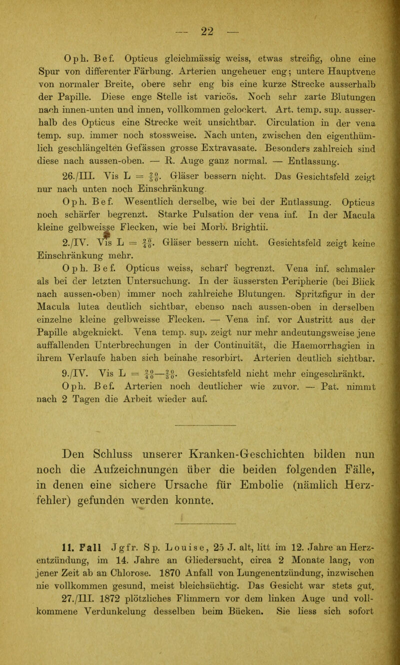 Oph. Bef. Opticus gleichmässig weiss, etwas streifig, oline eine Spur von differenter Färbung. Arterien ungeheuer eng; untere Hauptvene von normaler Breite, obere sehr eng bis eine kurze Strecke ausserhalb der Papille. Diese enge Stelle ist varicös. Noch sehr zarte Blutungen nach innen-unten und innen, vollkommen gelockert. Art. temp. sujj. ausser- halb des Opticus eine Strecke weit unsichtbar. Circulation in der vena temp. sup. immer noch stossweise. Nach unten, zwischen den eigenthüm- lich geschlängelten Grefässen grosse Extravasate. Besonders zahlreich sind diese nach aussen-oben. — R. Auge ganz normal. — Entlassung. 26./in. Vis L = |§. Grläser bessern nicht. Das Gesichtsfeld zeigt nur nach unten noch Einschränkung. Oph. Bef. Wesentlich derselbe, wie bei der Entlassung. Opticus noch schärfer begrenzt. Starke Pulsation der vena inf. In der Macula kleine gelbweisse Flecken, wie bei Morb. Brightii. 2./IV. L = If. Gläser bessern nicht. Gesichtsfeld zeigt keine Einschränkung mehr. Oph. Bef. Opticus weiss, scharf begrenzt. Vena inf. schmaler als bei der letzten Untersuchung. In der äussersten Peripherie (bei Blick nach aussen-oben) immer noch zahlreiche Blutungen. Spritzfigur in der Macula lutea deutlich sichtbar, ebenso nach aussen-oben in derselben einzelne kleine gelbweisse Flecken. — Vena inf. vor Austritt aus der Papille abgeknickt. Vena temp. sup. zeigt nur mehr andeutungsweise jene auffallenden Unterbrechungen in der Continuität, die Haemorrhagien in ihrem Verlaufe haben sich beinahe resorbirt. Arterien deutlich sichtbar. 9./IV. Vis L = I^—llf. Gesichtsfeld nicht mehr eingeschränkt. Oph. Bef. Arterien noch deutlicher wie zuvor. — Pat. nimmt nach 2 Tagen die Arbeit wieder auf. Den Schluss unserer Kranken-Geschichten bilden nun noch die Aufzeichnungen über die beiden folgenden Fälle, in denen eine sichere Ursache für Embolie (nämlich Herz- fehler) gefunden werden konnte. 11. Fall Jgfr. Sp. Louise, 25 J. alt, litt im 12. Jahre an Herz- entzündung, im 14. Jahre an Gliedersucht, circa 2 Monate lang, von jener Zeit ab an Chlorose. 1870 Anfall von Lungenentzündung, inzwischen nie vollkommen gesund, meist bleichsüchtig. Das Gesicht war stets gut. 27./I1L 1872 plötzliches Flimmern vor dem linken Auge und voll- kommene Verdunkelung desselben beim Bücken. Sie liess sich sofort