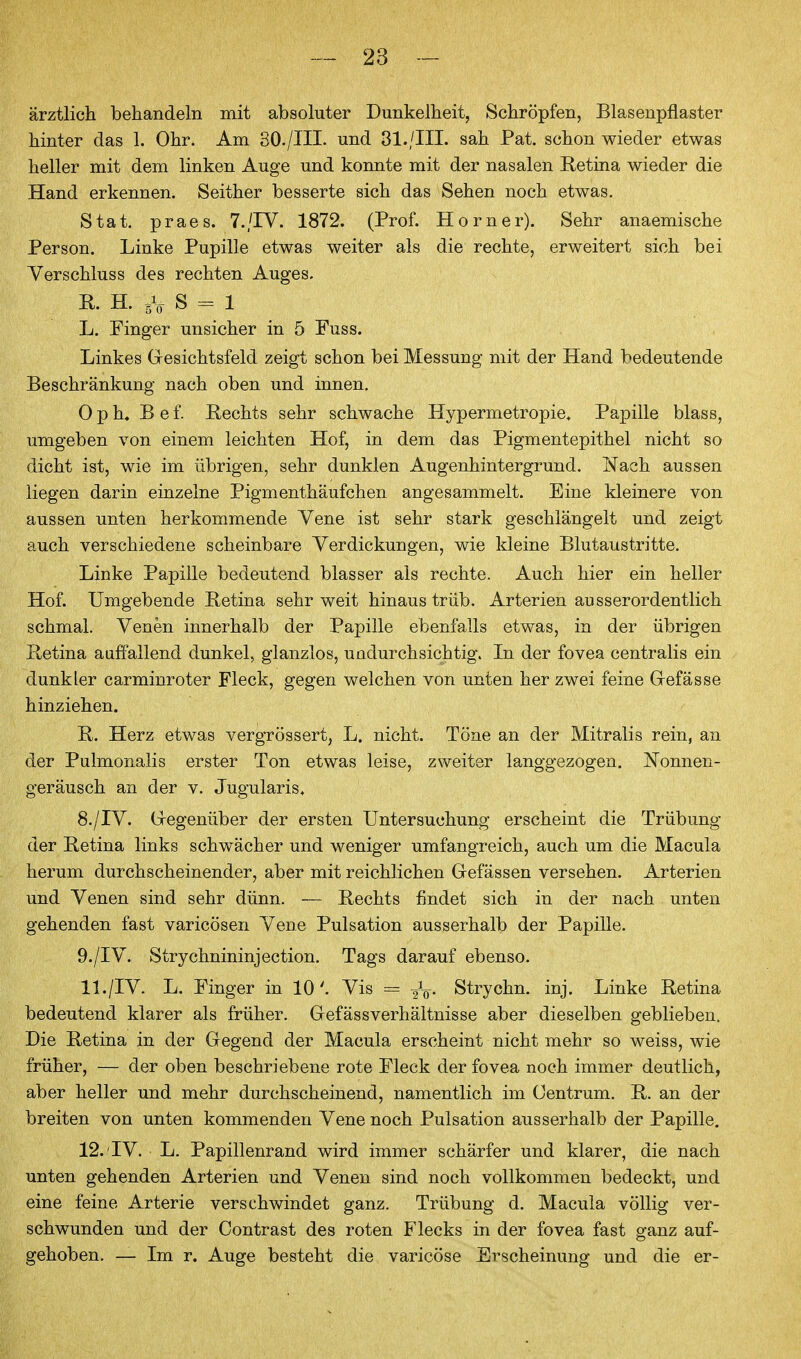 ärztlich behandeln mit absoluter Dunkelheit, Schröpfen, Blasenpflaster hinter das 1. Ohr. Am 80./ni. und 81./III. sah Pat. schon wieder etwas heller mit dem linken Auge und konnte mit der nasalen Retina wieder die Hand erkennen. Seither besserte sich das Sehen noch etwas. Stat. praes. T./IV. 1872. (Prof. Horner). Sehr anaemische Person. Linke Pupille etwas weiter als die rechte, erweitert sich bei Verschluss des rechten Auges. n. H. s = 1 L. Finger unsicher in 5 Fuss. Linkes Gresichtsfeld zeigt schon bei Messung mit der Hand bedeutende Beschränkung nach oben und innen, 0 p h, B e f. Rechts sehr schwache Hypermetropie» Papille blass, umgeben von einem leichten Hof, in dem das Pigmentepithel nicht so dicht ist, wie im übrigen, sehr dunklen Augenhintergrund. Nach aussen liegen darin einzelne Pigmenthäufchen angesammelt. Eine kleinere von aussen unten herkommende Vene ist sehr stark geschlängelt und zeigt auch verschiedene scheinbare Verdickungen, wie kleine Blutaustritte. Linke Papille bedeutend blasser als rechte. Auch hier ein heller Hof. Umgebende Retina sehr weit hinaus trüb. Arterien ausserordentlich schmal. Venen innerhalb der Papille ebenfalls etwas, in der übrigen Retina auffallend dunkel, glanzlos, undurchsichtig. In der fovea centralis ein dunkler carminroter Fleck, gegen welchen von unten her zwei feine Gefässe hinziehen. R. Herz etwas vergrössert, L. nicht. Töne an der Mitralis rein, an der Pulmonalis erster Ton etwas leise, zweiter langgezogen. Nonnen- geräusch an der v. Jugularis« 8. /IV. (regenüber der ersten Untersuchung erscheint die Trübung der Retina links schwächer und weniger umfangreich, auch um die Macula herum durchscheinender, aber mit reichlichen Gefässen versehen. Arterien und Venen sind sehr dünn. — Rechts findet sich in der nach unten gehenden fast varicösen Vene Pulsation ausserhalb der Papille. 9. /IV. Strychnininjection. Tags darauf ebenso. 11. /IV. L. Finger in 10'. Vis =^ -^q. Strychn. inj. Linke Retina bedeutend klarer als früher. Gefässverhältuisse aber dieselben geblieben. Die Retina in der Gegend der Macula erscheint nicht mehr so weiss, wie früher, — der oben beschriebene rote Fleck der fovea noch immer deutlich, aber heller und mehr durchscheinend, namentlich im Oentrum, R. an der breiten von unten kommenden Vene noch Pulsation ausserhalb der Papille. 12. TV. L. Papillenrand wird immer schärfer und klarer, die nach unten gehenden Arterien und Venen sind noch vollkommen bedeckt, und eine feine Arterie verschwindet ganz. Trübung d. Macula völlig ver- schwunden und der Contrast des roten Flecks in der fovea fast ganz auf- gehoben. — Im r. Auge besteht die varicöse Erscheinung und die er-