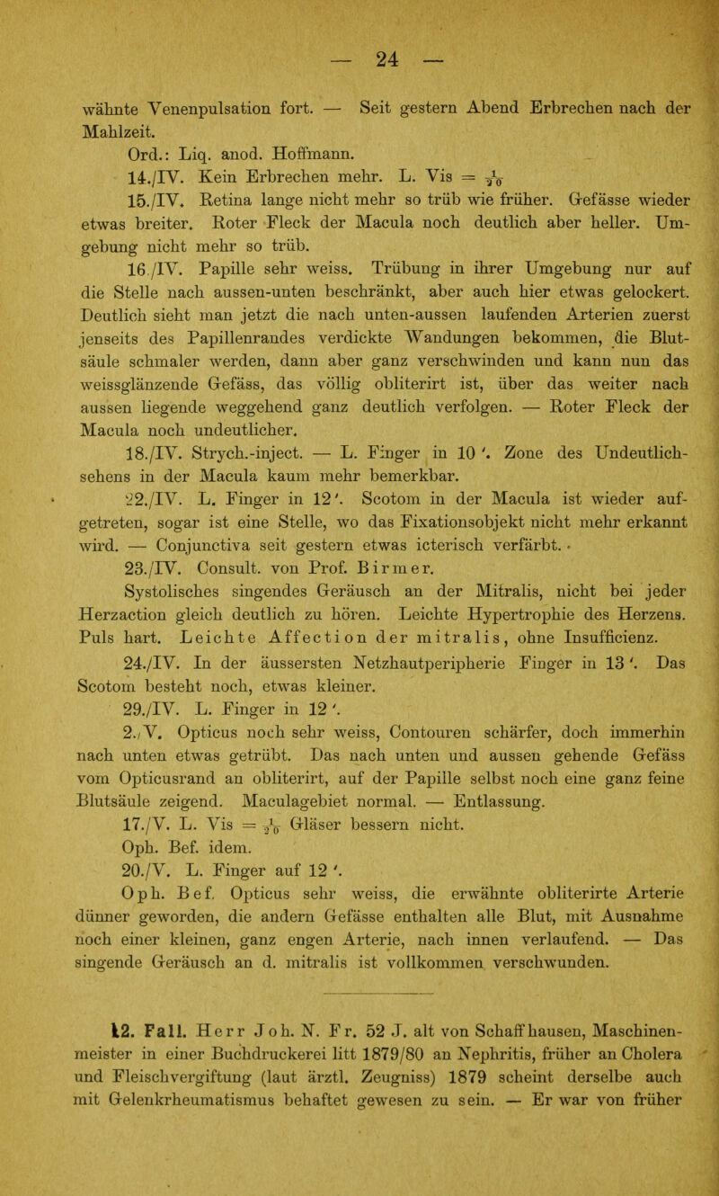 wähnte Venenpulsation fort. — Seit gestern Abend Erbrechen nach der Mahlzeit. Ord.: Liq. anod. Hoffmann. 14. /IV. Kein Erbrechen mehr. L. Vis = 15. /IV* Retina lange nicht mehr so trüb wie früher. Grefässe wieder etwas breiter» Roter Fleck der Macula noch deutlich aber heller. Um- gebung nicht mehr so trüb. 16. /IV. Papille sehr weiss. Trübung in ihrer Umgebung nur auf die Stelle nach aussen-unten beschränkt, aber auch hier etwas gelockert. Deutlich sieht man jetzt die nach unten-aussen laufenden Arterien zuerst jenseits des Papillenrandes verdickte Wandungen bekommen, die Blut- säule schmaler werden, dann aber ganz verschwinden und kann nun das weissglänzende Grefäss, das völlig obliterirt ist, über das weiter nach aussen liegende weggehend ganz deutlich verfolgen. — Roter Fleck der Macula noch undeutlicher. 18./IV. Stryeh.-inject. — L. Finger in 10 Zone des Undeutlich- sehens in der Macula kaum mehr bemerkbar. '22./TV. L. Finger in 12'. Scotom in der Macula ist wieder auf- getreten, sogar ist eine Stelle, wo das Fixationsobjekt nicht mehr erkannt wird. — Conjunctiva seit gestern etwas icterisch verfärbt.. 23. /IV. Consult. von Prof. Birraer. Systolisches singendes Geräusch an der Mitralis, nicht bei jeder Herzaction gleich deutlich zu hören. Leichte Hypertrophie des Herzens. Puls hart. Leichte Affection der mitralis, ohne Insufficienz. 24. /IV. In der äussersten Netzhautperipherie Finger in 13 Das Scotom besteht noch, etwas kleiner. 29./IV. L. Finger in 12 2./V. Opticus noch sehr weiss, Contouren schärfer, doch immerhin nach unten etwas getrübt. Das nach unten und aussen gehende Grefäss vom Opticusrand an obliterirt, auf der Papille selbst noch eine ganz feine Blutsäule zeigend. Maculagebiet normal. — Entlassung. 17. /V. L. Vis = ./ö Grläser bessern nicht. Oph. Bef. idem. 20./V. L. Finger auf 12 Oph. Bef, Opticus sehr weiss, die erwähnte obliterirte Arterie dünner geworden, die andern Grefässe enthalten alle Blut, mit Ausnahme noch einer kleinen, ganz engen Arterie, nach innen verlaufend. — Das singende Greräusch an d. mitralis ist vollkommen verschwunden. 12. Fall. Herr Job. N. Fr. 52 J. alt von Schaff hausen, Maschinen- meister in einer Buchdruckerei litt 1879/80 an Nephritis, früher an Cholera und Fleischvergiftung (laut ärztl. Zeugniss) 1879 scheint derselbe auch mit Gelenkrheumatismus behaftet gewesen zu sein. — Er war von früher