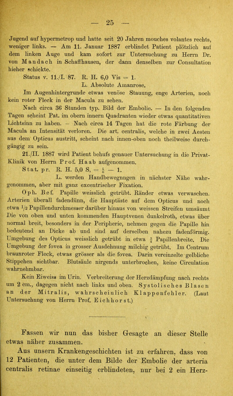 Jugend auf hypermetrop und hatte seit 20 Jahren mouches volantes rechts, weniger links. — Am 11. Januar 1887 erblindet Patient plötzlich auf dem linken Auge und kam sofort zur Untersuchung zu Herrn Dr. von Mandach in Schaffhausen, der dann denselben zur Consultation hieher schickte. Status V. U./I. 87. R. H. 6,0 Vis - 1. L. Absolute Amanrose. Im Augenhintergrunde etwas venöse Stauung, enge Arterien, noch kein roter Fleck in der Macula zu sehen, Nach circa 36 Stunden typ. Bild der Embolie. — In den folgenden Tagen scheint Pat. im obern Innern Quadranten wieder etwas quantitativen Lichtsinn zu haben. - Nach circa 14 Tagen hat die rote Färbung der Macula an Intensität verloren. Die art. centralis, welche in zwei Aesten aus dem Opticus austritt, scheint nach innen-oben noch theilweise durch- gängig zu sein. 21./II. 1887 wird Patient behufs genauer Untersuchung in die Privat- Klinik von Herrn Prof. Haab aufgenommen. Stat. pr. H. H. 5,0 S, = f — 1, L. werden Handbewegnngen in nächster Nähe wahr- genommen, aber mit ganz excentrischer Fixation. Oph. Bef. Papille weisslich getrübt. Ränder etwas verwaschen. Arterien überall fadendünn, die Hauptäste auf dem Opticus und noch etwa 1/2 Papillendurchmesser darüber hinaus von weissen Streifen umsäumt Die von oben und unten kommenden Hauptvenen dunkelroth, etwas über normal breit, besonders in der Peripherie, nehmen gegen die Papille hin bedeutend an Dicke ab und sind auf derselben nahezu fadenförmig. Umgebung des Opticus weisslich getrübt in etwa | Papillenbreite. Die Umgebung der fovea in grosser Ausdehnung milchig getrübt. Im Centrum braunroter Fleck, etwas grösser als die fovea. Darin vereinzelte gelbhche Stippchen sichtbar. Blutsäule nirgends unterbrochen, keine Oirculation M^ahrnehmbar. Kein Eiweiss im Urin. Verbreiterung der Herzdämpfung nach rechts um 2 cm., dagegen nicht nach links und oben. Systolisches Blasen an der Mitralis, wahrscheinlich Klappenfehler. (Laut Untersuchung von Herrn Prof. E i c h h o r s t.) Fassen wir nun das bisher Gresagte an dieser Stelle etwas näher zusammen. Aus unsern Krankengeschichten ist zu erfahren, dass von 12 Patienten, die unter dem Bilde der Embolie der arteria centralis retinae einseitig erblindeten, nur bei 2 ein Herz-