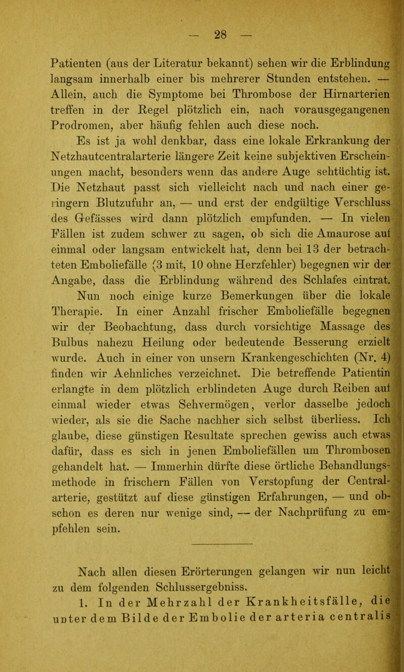 Patienten (aus der Literatur bekannt) sehen wir die Erblindung langsam innerhalb einer bis mehrerer Stunden entstehen. — Allein, auch die Symptome bei Thrombose der Hirnarterien treffen in der Regel plötzlich ein, nach vorausgegangenen Prodromen, aber häufig fehlen auch diese noch. Es ist ja wohl denkbar, dass eine lokale Erkrankung der Netzhautcentraiarterie längere Zeit keine subjektiven Erschein- ungen macht, besonders wenn das andere Auge sehtüchtig ist. Die Netzhaut passt sich vielleicht nach und nach einer ge- ringem Blutzufuhr an, — und erst der endgültige Verschluss des Gefässes wird dann plötzlich empfunden. — In vielen Fällen ist zudem schwer zu sagen, ob sich die Amaurose auf einmal oder langsam entwickelt hat, denn bei 13 der betrach- teten Emboliefälle (3 mit, 10 ohne Herzfehler) begegnen wir der Angabe, dass die Erblindung während des Schlafes eintrat. Nun noch einige kurze Bemerkungen über die lokale Therapie. In einer Anzahl frischer Emboliefälle begegnen wir der Beobachtung, dass durch vorsichtige Massage des Bulbus nahezu Heilung oder bedeutende Besserung erzielt wurde. Auch in einer von unsern Krankengeschichten (Nr. 4) finden wir Aehnliches verzeichnet. Die betreffende Patientin erlangte in dem plötzlich erblindeten Auge durch Reiben auf einmal wieder etwas Sehvermögen, verlor dasselbe jedoch wieder, als sie die Sache nachher sich selbst überliess. Ich glaube, diese günstigen Resultate sprechen gewiss auch etwas dafür, dass es sich in jenen Emboliefällen um Thrombosen gehandelt hat. — Immerhin dürfte diese örtliche Behandlungs- methode in frischern Fällen von Verstopfung der Centrai- arterie, gestützt auf diese günstigen Erfahrungen, — und ob- schon es deren nur wenige sind, — der Nachprüfung zu em- pfehlen sein. Nach allen diesen Erörterungen gelangen wir nun leicht zu dem folgenden Schlussergebniss. 1. In der Mehrzahl der Krankheitsfälle, die unter dem Bilde der Embolie der arteria centralis