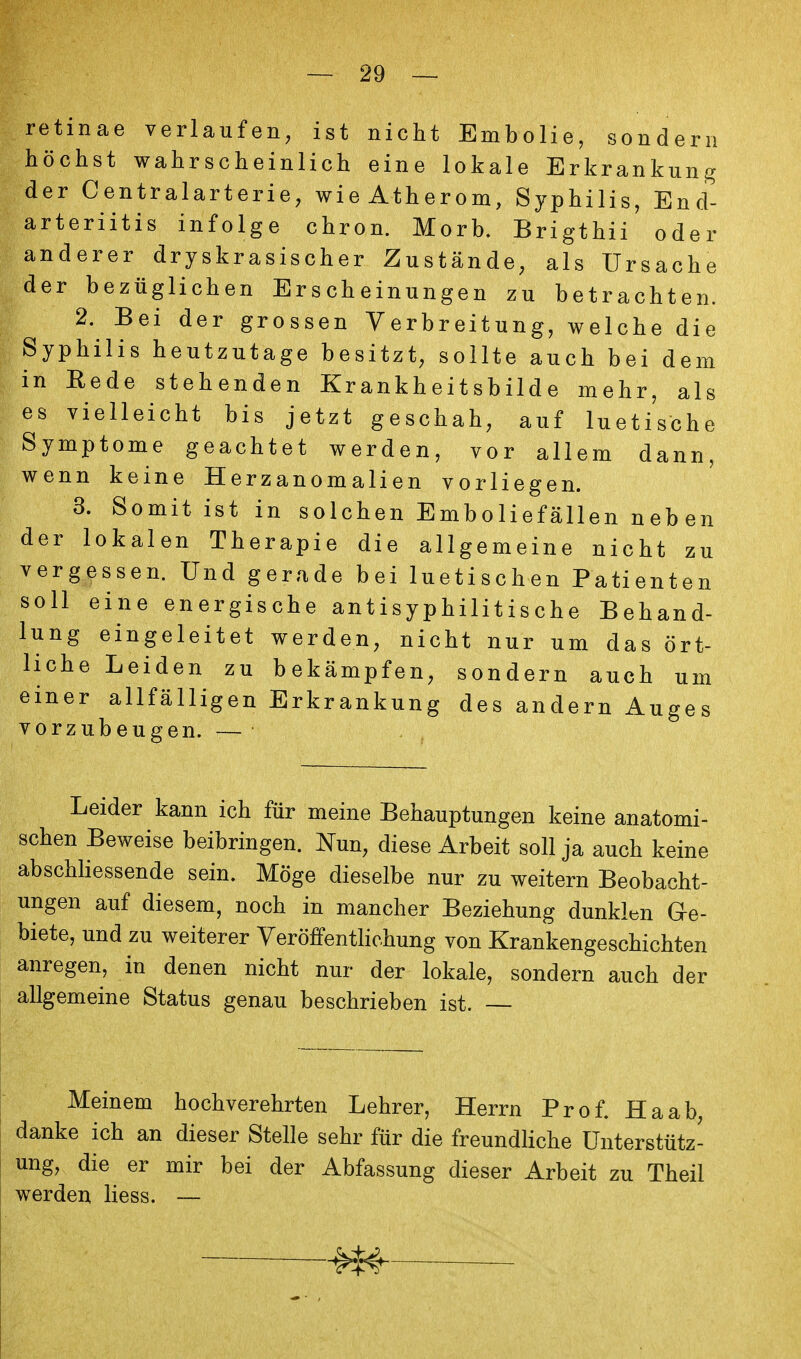 retinae verlaufen, ist nicht Embolie, sondern höchst wahrscheinlich eine lokale Erkrankung der Centraiarterie, wieAtherom, Syphilis, End- arteriitis infolge chron. Morb. Brigthii oder anderer dryskrasischer Zustände, als Ursache der bezüglichen Erscheinungen zu betrachten. 2. Bei der grossen Verbreitung, welche die Syphilis heutzutage besitzt, sollte auch bei dem in Eede stehenden Krankheitsbilde mehr, als es vielleicht bis jetzt geschah, auf luetische Symptome geachtet werden, vor allem dann, wenn keine Herzanomalien vorliegen. 3. Somit ist in solchen Emboliefällen neb en der lokalen Therapie die allgemeine nicht zu vergessen. Und gerade bei luetischen Patienten soll eine energische antisyphilitische Behand- lung eingeleitet werden, nicht nur um das ört- liche Leiden zu bekämpfen, sondern auch um einer allfälligen Erkrankung des andern Auges vorzubeugen. — Leider kann ich für meine Behauptungen keine anatomi- schen Beweise beibringen. Nun, diese Arbeit soll ja auch keine abschhessende sein. Möge dieselbe nur zu weitern Beobacht- ungen auf diesem, noch in mancher Beziehung dunklen Ge- biete, und zu weiterer Yeröffenthchung von Krankengeschichten anregen, in denen nicht nur der lokale, sondern auch der allgemeine Status genau beschrieben ist. — Meinem hochverehrten Lehrer, Herrn Prof. Ha ab, danke ich an dieser Stelle sehr für die freundliche Unterstütz- ung, die er mir bei der Abfassung dieser Arbeit zu Theil werden Hess. — m