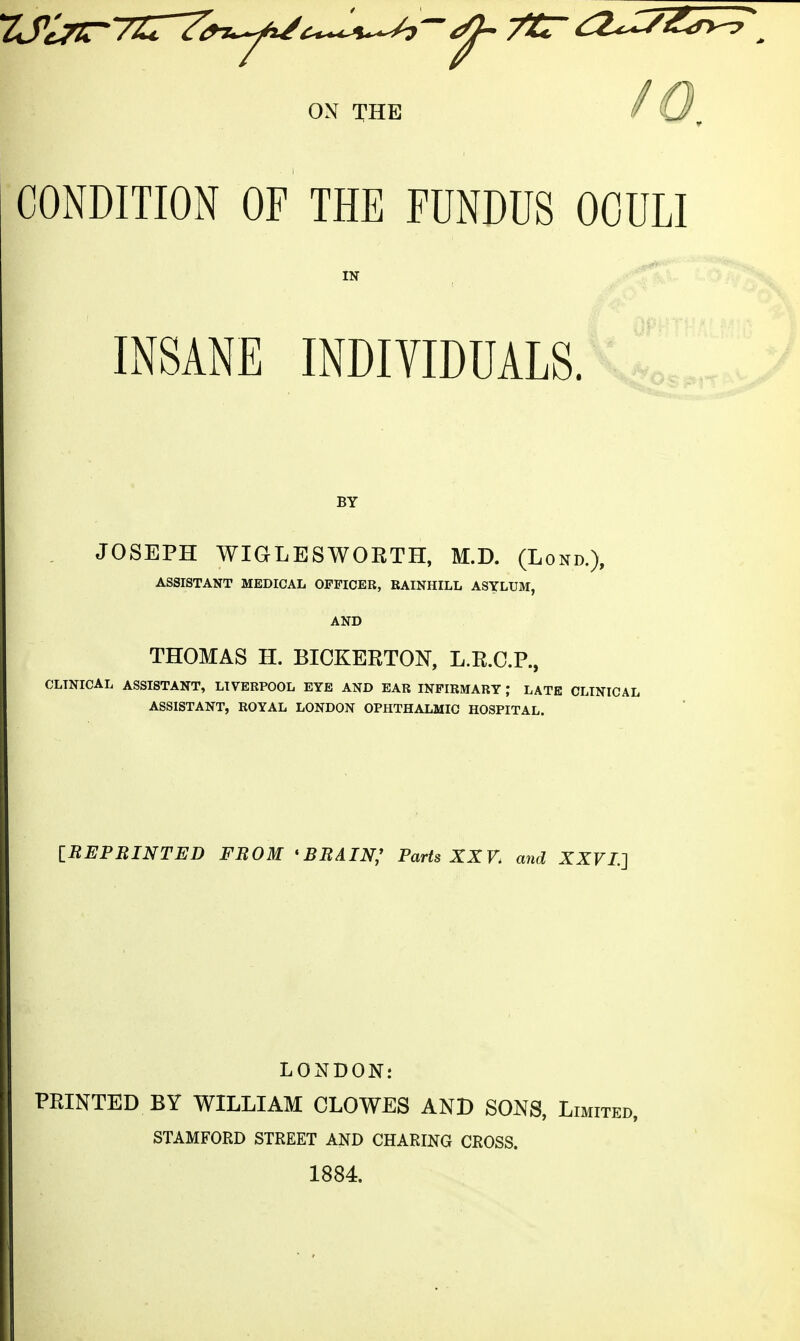 ON THE CONDITION OF THE FUNDUS OOULI IN INSANE INDIVIDUALS. BY JOSEPH WIGLESWORTH, M.D. (Lond.), AND THOMAS H. BICKERTON, L.R.C.P., CLINICAL ASSISTANT, LIVERPOOL EYE AND EAR INFIRMARY ; LATE CLINICAL ASSISTANT, ROYAL LONDON OPHTHALMIC HOSPITAL. IREPBINTED FROM *BBAIN; Parts XXV. mid XXVL] LONDON: PRINTED BY WILLIAM CLOWES AND SONS, Limited, STAMFORD STREET AND CHARING CROSS. 1884.