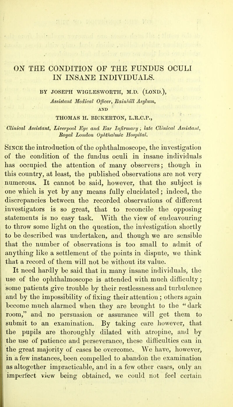 ON THE CONDITION OF THE FUNDUS OCULI IN INSANE INDIVIDUALS. BY JOSEPH WIGLESWORTH, M.D. (LOND.), Assistant Medical Officer, Eainhill Asylum, AND THOMAS H. BICKERTON, L.R.C.P., | Clinical Assistant, Liverpool Eye and Ear Infirmary ; late Clinical Assistant, Royal London Ophthalmic Hospital. Since the introduction of the ophthalmoscope, the investigation of the condition of the fundus oculi in insane individuals has occupied the attention of many observers; though in this country, at least, the published observations are not very numerous. It cannot be said, however, that the subject is one which is yet by any means fully elucidated; indeed, the discrepancies between the recorded observations of different investigators is so great, that to reconcile the opposing statements is no easy task. With the view of endeavouring to throw some light on the question, the inV-estigation shortly to be described was undertaken, and though we are sensible that the number of observations is too small to admit of anything like a settlement of the points in dispute, we think that a record of them will not be without its value. It need hardly be said that in many insane individuals, the use of the ophthalmoscope is attended with much difficulty; some patients give trouble by their restlessness and turbulence and by the impossibility of fixing their attention ; others again become much alarmed when they are brought to the  dark room, and no persuasion or assurance will get them to submit to an examination. By taking care however, that the pupils are thoroughly dilated with atropine, and by the use of patience and perseverance, these difficulties can in the great majority of cases be overcome. We have, however, in a few instances, been compelled to abandon the examination as altogether impracticable, and in a few other cas.es, only an imperfect view being obtained, we could not feel certain