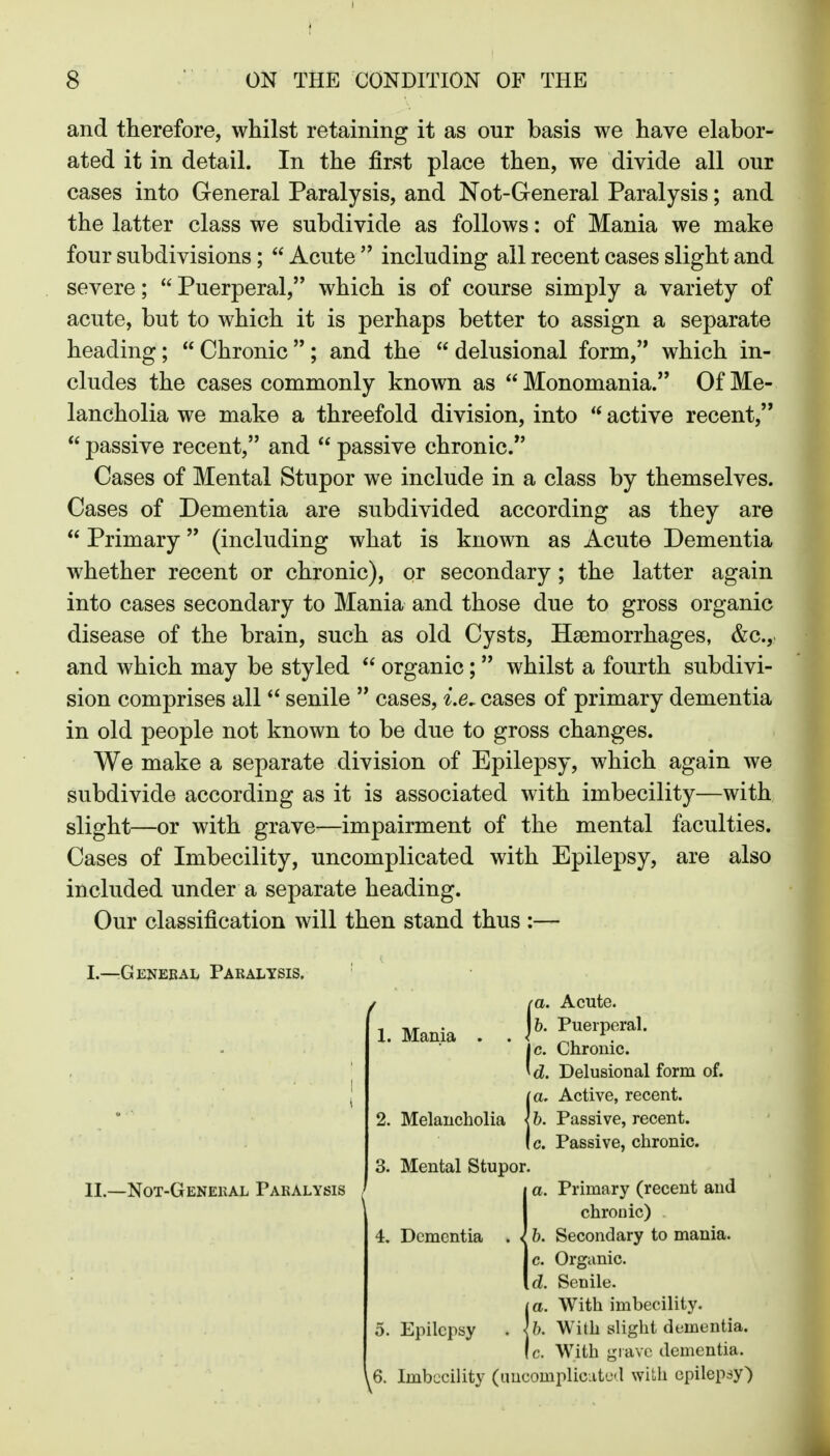 and therefore, whilst retaining it as our basis we have elabor- ated it in detail. In the first place then, we divide all our cases into General Paralysis, and Not-General Paralysis; and the latter class we subdivide as follows: of Mania we make four subdivisions;  Acute including all recent cases slight and severe;  Puerperal, which is of course simply a variety of acute, but to which it is perhaps better to assign a separate heading;  Chronic ; and the  delusional form, which in- cludes the cases commonly known as  Monomania. Of Me- lancholia we make a threefold division, into  active recent,  passive recent, and  passive chronic. Cases of Mental Stupor we include in a class by themselves. Cases of Dementia are subdivided according as they are  Primary (including what is known as Acute Dementia whether recent or chronic), or secondary ; the latter again into cases secondary to Mania and those due to gross organic disease of the brain, such as old Cysts, Haemorrhages, &c., and which may be styled  organic;  whilst a fourth subdivi- sion comprises all  senile  cases, i.e^ cases of primary dementia in old people not known to be due to gross changes. We make a separate division of Epilepsy, which again we subdivide according as it is associated with imbecility—with slight—or with grave—impairment of the mental faculties. Cases of Imbecility, uncomplicated with Epilepsy, are also included under a separate heading. Our classification will then stand thus :— I.—General Paralysis. / Delusional form of. !a. Active, recent. 6. Passive, recent, c. Passive, chronic. 3. Mental Stupor. j a. Primary (recent and I chronic) 4. Dementia . l b. Secondary to mania. II.—Not-General Paralysis ^ |c. Organic. [d. Senile. I a. With imbecility. 5. Epilepsy . lb. With slight dementia. Ic. With grave dementia. ^6. Imbecility (uucompliciitud with epilepsy)