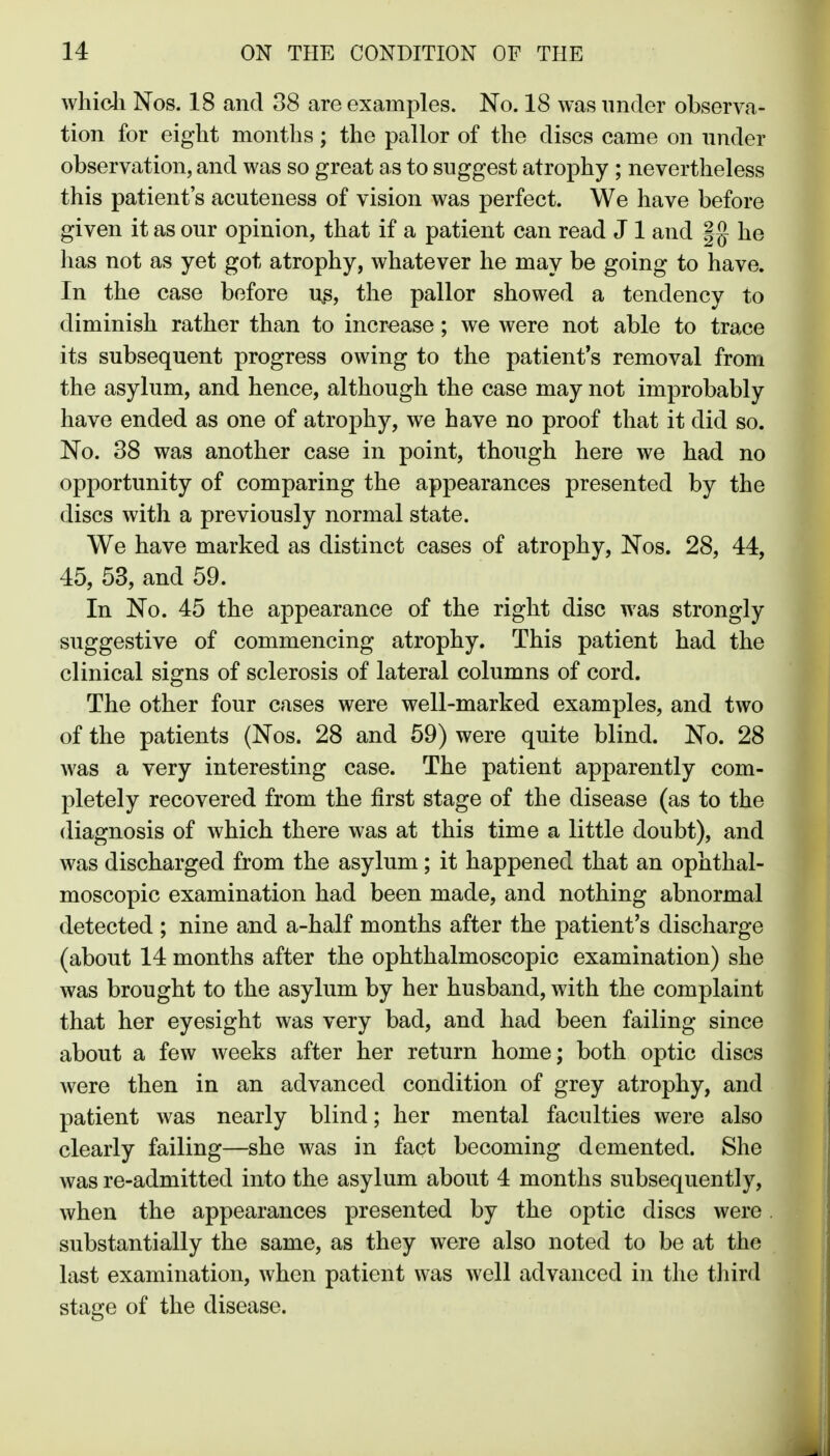 whicli Nos. 18 and 38 are examples. No. 18 was under observa- tion for eight months ; the pallor of the discs came on nnder observation, and was so great as to suggest atrophy ; nevertheless this patient's acuteness of vision was perfect. We have before given it as our opinion, that if a patient can read J 1 and |g he has not as yet got atrophy, whatever he may be going to have. In the case before u.s, the pallor showed a tendency to diminish rather than to increase; we were not able to trace its subsequent progress owing to the patient's removal from the asylum, and hence, although the case may not improbably have ended as one of atrophy, we have no proof that it did so. No. 38 was another case in point, though here we had no opportunity of comparing the appearances presented by the discs with a previously normal state. We have marked as distinct cases of atrophy, Nos. 28, 44, 45, 53, and 59. In No. 45 the appearance of the right disc was strongly suggestive of commencing atrophy. This patient had the clinical signs of sclerosis of lateral columns of cord. The other four cases were well-marked examples, and two of the patients (Nos. 28 and 69) were quite blind. No. 28 was a very interesting case. The patient apparently com- pletely recovered from the first stage of the disease (as to the diagnosis of which there was at this time a little doubt), and was discharged from the asylum; it happened that an ophthal- moscopic examination had been made, and nothing abnormal detected ; nine and a-half months after the patient's discharge (about 14 months after the ophthalmoscopic examination) she was brought to the asylum by her husband, with the complaint that her eyesight was very bad, and had been failing since about a few weeks after her return home; both optic discs were then in an advanced condition of grey atrophy, and patient was nearly blind; her mental faculties were also clearly failing—she was in fact becoming demented. She was re-admitted into the asylum about 4 months subsequently, when the appearances presented by the optic discs were. substantially the same, as they were also noted to be at the last examination, when patient was well advanced in the third stage of the disease.