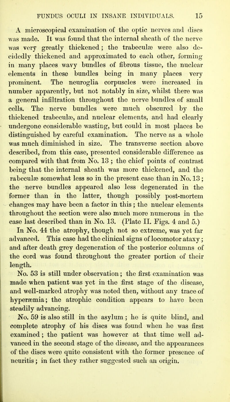 A microscopical examination of the optic nerves and discs was made. It was found that the internal sheath of the nerve was very greatly thickened; the trabeculse were also de- cidedly thickened and approximated to each other, forming in many places wavy bundles of fibrous tissue, the nuclear elements in these bundles being in many places very prominent. The neuroglia corpuscles were increased in number apparently, but not notably in size, whilst there was a general infiltration throughout the nerve bundles of small cells. The nerve bundles were much obscured by the thickened trabeculse, and nuclear elements, and had clearly undergone considerable wasting, but could in most places be distinguished by careful examination. The nerve as a whole was much diminished in size. The transverse section above described, from this case, presented considerable difference as compared with that from No. 13 ; the chief points of contrast being that the internal sheath was more thickened, and the rabeculse somewhat less so in the present case than in No. 13; the nerve bundles appeared also less degenerated in the former than in the latter, though possibly post-mortem changes may have been a factor in this ; the nuclear elements throughout the section were also much more numerous in the case last described than in No. 13. (Plate II. Figs. 4 and 5.) In No. 44 the atrophy, though not so extreme, was yet far advanced. This case had the clinical signs of locomotor ataxy; and after death grey degeneration of the posterior columns of the cord was found throughout the greater portion of their length. No. 53 is still under observation; the first examination was made when patient was yet in the first stage of the disease, and well-marked atrophy was noted then, without any trace of hypersemia; the atrophic condition appears to have been steadily advancing. No. 59 is also still in the asylum ; he is quite blind, and complete atrophy of his discs was found when he was first examined; the patient was however at that time well ad- vanced in the second stage of the disease, and the appearances of the discs were quite consistent with the former presence of neuritis; in fact they rather suggested such an origin.