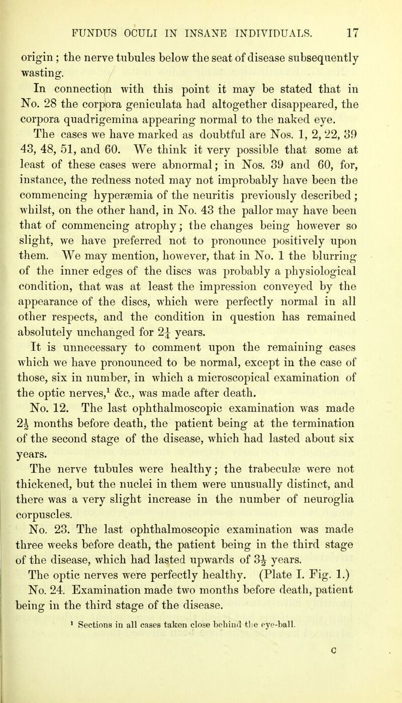 origin; the nerve tubules below the seat of disease subsequently wasting. In connectiqn with this point it may be stated that in No. 28 the corpora geniculata had altogether disappeared, the corpora quadrigemina appearing normal to the naked eye. The cases we have marked as doubtful are Nos. 1, 2, 22, 39 43, 48, 51, and 60. We think it very possible that some at least of these cases were abnormal; in Nos. 39 and 60, for, instance, the redness noted may not improbably have been the commencing hypersemia of the neuritis previously described ; whilst, on the other hand, in No. 43 the pallor may have been that of commencing atrophy; the changes being however so slight, we have preferred not to pronounce positively upon them. We may mention, however, that in No. 1 the blurring of the inner edges of the discs was probably a physiological condition, that was at least the impression conveyed by the appearance of the discs, which were perfectly normal in all other respects, and the condition in question has remained absolutely unchanged for 2J years. It is unnecessary to comment upon the remaining cases which we have pronounced to be normal, except in the case of those, six in number, in which a microscopical examination of the optic nerves,^ &c., was made after death. No. 12. The last ophthalmoscopic examination was made 2J months before death, the patient being at the termination of the second stage of the disease, which had lasted about six years. The nerve tubules were healthy; the trabeculse were not thickened, but the nuclei in them were unusually distinct, and there was a very slight increase in the number of neuroglia corpuscles. No. 23. The last ophthalmoscopic examination was made three weeks before death, the patient being in the third stage of the disease, which had lasted upwards of 3J years. The optic nerves were perfectly healthy. (Plate I. Fig. 1.) No. 24. Examination made two months before death, patient being in the third stage of the disease. ^ Sections in all cases taken close behinil tlie eye-ball. C