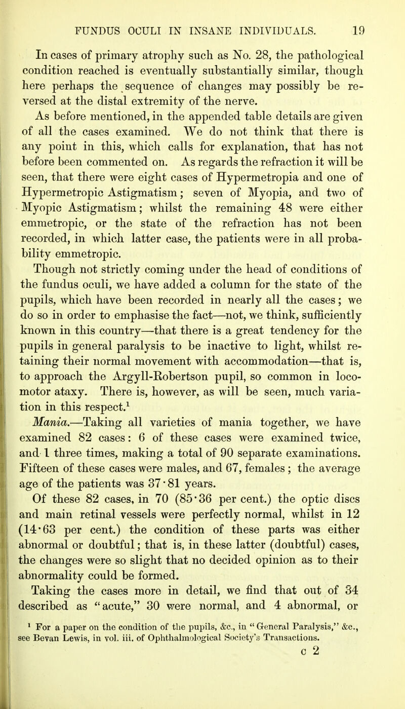 In cases of primary atrophy such as No. 28, the pathological condition reached is eventually substantially similar, though here perhaps the sequence of changes may possibly be re- versed at the distal extremity of the nerve. As before mentioned, in the appended table details are given of all the cases examined. We do not think that there is any point in this, which calls for explanation, that has not before been commented on. As regards the refraction it will be seen, that there were eight cases of Hypermetropia and one of Hypermetropic Astigmatism; seven of Myopia, and two of Myopic Astigmatism; whilst the remaining 48 were either emmetropic, or the state of the refraction has not been recorded, in which latter case, the patients were in all proba- bility emmetropic. Though not strictly coming under the head of conditions of the fundus oculi, we have added a column for the state of the pupils, which have been recorded in nearly all the cases; we do so in order to emphasise the fact—not, we think, sufficiently known in this country—that there is a great tendency for the pupils in general paralysis to be inactive to light, whilst re- taining their normal movement with accommodation—that is, to approach the Argyll-Kobertson pupil, so common in loco- motor ataxy. There is, however, as will be seen, much varia- tion in this respect.^ Mania.—Taking all varieties of mania together, we have examined 82 cases: 6 of these cases were examined twice, and 1 three times, making a total of 90 separate examinations. Fifteen of these cases were males, and 67, females ; the average age of the patients was 37 • 81 years. Of these 82 cases, in 70 (85 • 36 per cent.) the optic discs and main retinal vessels were perfectly normal, whilst in 12 (14*63 per cent.) the condition of these parts was either abnormal or doubtful; that is, in these latter (doubtful) cases, the changes were so slight that no decided opinion as to their abnormality could be formed. Taking the cases more in detail, we find that out of 34 described as acute, 30 were normal, and 4 abnormal, or ^ For a paper on the condition of the pupils, &c., in  General Paralysis/' &c., see Bevan Lewis, in vol. iii. of Ophthalraological Society's Transactions. c 2