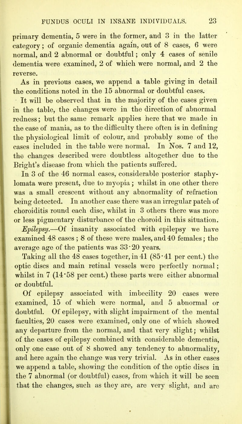 primary dementia, 5 were in the former, and 3 in the latter category; of organic dementia again, out of 8 cases, 6 were normal, and 2 abnormal or doubtful; only 4 cases of senile dementia were examined, 2 of which were normal, and 2 the reverse. As in previous cases, we append a table giving in detail the conditions noted in the 15 abnormal or doubtful cases. It will be observed that in the majority of the cases given in the table, the changes were in the direction of abnormal redness; but the same remark applies here that we made in the case of mania, as to the difficulty there often is in defining the physiological limit of colour, and probably some of the cases included in the table were normal. In Nos. 7 and 12, the changes described were doubtless altogether due to the Bright's disease from which the patients suffered. In 3 of the 46 normal cases, considerable posterior staphy- lomata were present, due to myopia; whilst in one other there was a small crescent without any abnormality of refraction being detected. In another case there was an irregular patch of choroiditis round each disc, whilst in 3 others there was more or less pigmentary disturbance of the choroid in this situation. Epilepsy.—Of insanity associated with epilepsy we have examined 48 cases ; 8 of these were males, and 40 females; the average age of the patients was 33 • 20 years. Taking all the 48 cases together, in 41 (85 * 41 per cent.) the optic discs and main retinal vessels were perfectly normal; whilst in 7 (14*58 per cent.) these parts were either abnormal or doubtful. Of epilepsy associated with imbecility 20 cases were examined, 15 of which were normal, and 5 abnormal or doubtful. Of epilepsy, with slight impairment of the mental faculties, 20 cases were examined, only one of which showed any departure from the normal, and that very slight; whilst of the cases of epilepsy combined with considerable dementia, only one case out of 8 showed any tendency to abnormality, and here again the change was very trivial. As in other cases we append a table, showing the condition of the optic discs in the 7 abnormal (or doubtful) cases, from which it will be seen that the changes, such as they are, are very slight, and are