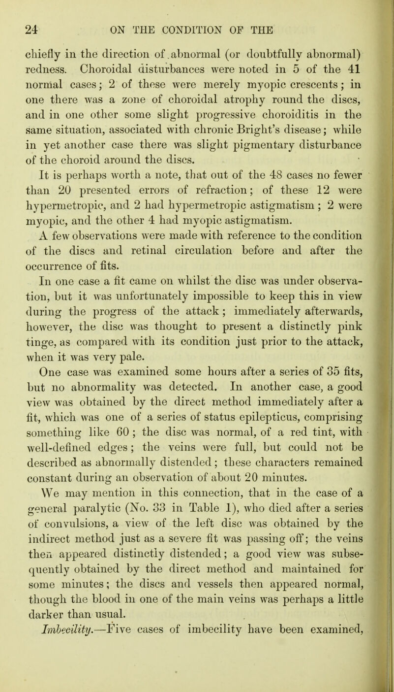 chiefly in the direction of abnormal (or doubtfully abnormal) redness. Choroidal disturbances were noted in 5 of the 41 normal cases; 2 of these were merely myopic crescents; in one there was a zone of choroidal atrophy round the discs, and in one other some slight progressive choroiditis in the same situation, associated with chronic Bright's disease; while in yet another case there was slight pigmentary disturbance of the choroid around the discs. It is perhaps worth a note, that out of the 48 cases no fewer than 20 presented errors of refraction; of these 12 were hypermetropic, and 2 had hypermetropic astigmatism ; 2 were myopic, and the other 4 had myopic astigmatism. A few observations were made with reference to the condition of the discs and retinal circulation before and after the occurrence of fits. In one case a fit came on whilst the disc was under observa- tion, but it was unfortunately impossible to keep this in view during the progress of the attack ; immediately afterwards, however, the disc was thought to present a distinctly pink tinge, as compared with its condition just prior to the attack, when it was very pale. One case was examined some hours after a series of 35 fits, but no abnormality was detected. In another casCj a good view was obtained by the direct method immediately after a fit, which was one of a series of status epilepticus, comprising something like 60 ; the disc was normal, of a red tint, with well-defined edges; the veins were full, but could not be described as abnormally distended; these characters remained constant during an observation of about 20 minutes. We may mention in this connection, that in the case of a general paralytic (No. 33 in Table 1), who died after a series of convulsions, a view of the left disc was obtained by the indirect method just as a severe fit was passing off; the veins then appeared distinctly distended; a good view was subse- quently obtained by the direct method and maintained for some minutes; the discs and vessels then appeared normal, though the blood in one of the main veins was perhaps a little darker than usual. Imbecilitij.—Five cases of imbecility have been examined.