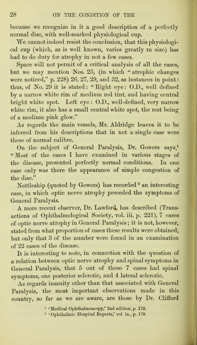 because we recognize in it a good description of a perfectly normal disc, with well-marked physiological cup. We cannot indeed resist the conclusion, that this physiologi- cal cup (which, as is well known, varies greatly m size) has had to do duty for atrophy in not a few cases. Space will not permit of a critical analysis of all the cases, but we may mention Nos. 25, (in which  atrophic changes were noticed, p. 228) 26, 27, 29, and 32, as instances in point: thus, of No. 29 it is stated:  Eight eye: O.D., well defined by a narrow white rim of medium red tint, and having central bright white spot. Left eye : O.D., well-defined, very narrow white rim, it also has a small central white spot, the rest being of a medium pink glow. As regards the main vessels, Mr. Aldridge leaves it to be inferred from his descriptions that in not a single case were these of normal calibre. On the subject of General Paralysis, Dr. Gowers says,^  Most of the cases I have examined in various stages of the disease, presented perfectly normal conditions. In one case only was there the appearance of simple congestion of the disc. Nettleship (quoted by Gowers) has recorded ^ an interesting case, in which optic nerve atrophy preceded the symptoms of General Paralysis. A more recent observer, Dr. Lawford, has described (Trans- actions of Ophthalmological Society, vol. iii. p. 221), 7 cases of optic nerve atrophy in General Paralysis; it is not, however, stated from what proportion of cases these results were obtained, but only that 3 of the number were found in an examination of 22 cases of the disease. It is interesting to note, in connection with the question of a relation between optic nerve atrophy and spinal symptoms in General Paralysis, that 5 out of these 7 cases had spinal symptoms, one posterior sclerotic, and 4 lateral sclerotic. As regards insanity other than that associated with General Paralysis, the most important observations made in this country, so far as we are aware, are those by Dr. Clifford * 'Medical Ophthalmoscopy,' 2nd edition, p. 178. 2 ' Ophthalmic Hospital Reports,' vol ix., p. 178.