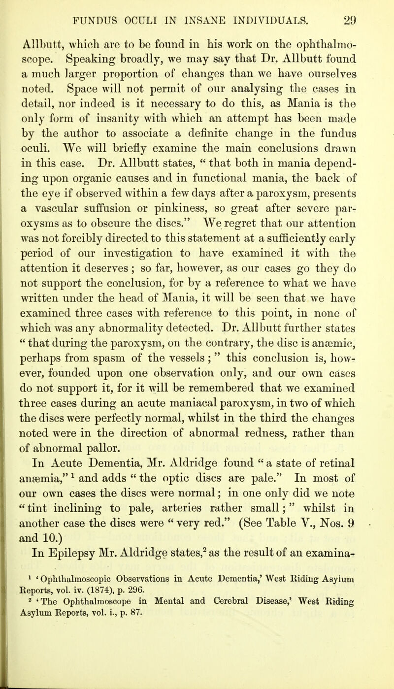 Allbutt, which are to be found in his work on the ophthalmo- scope. Speaking broadly, we may say that Dr. Allbutt found a much larger proportion of changes than we have ourselves noted. Space will not permit of our analysing the cases in detail, nor indeed is it necessary to do this, as Mania is the only form of insanity with which an attempt has been made by the author to associate a definite change in the fundus oculi. We will briefly examine the main conclusions drawn in this case. Dr. Allbutt states,  that both in mania depend- ing upon organic causes and in functional mania, the back of the eye if observed within a few days after a paroxysm, presents a vascular suffusion or pinkiness, so great after severe par- oxysms as to obscure the discs. We regret that our attention was not forcibly directed to this statement at a sufficiently early period of our investigation to have examined it with the attention it deserves ; so far, however, as our cases go they do not support the conclusion, for by a reference to what we have written under the head of Mania, it will be seen that we have examined three cases with reference to this point, in none of which was any abnormality detected. Dr. Allbutt further states  that during the paroxysm, on the contrary, the disc is anjemic, perhaps from spasm of the vessels ;  this conclusion is, how- ever, founded upon one observation only, and our own cases do not support it, for it will be remembered that we examined three cases during an acute maniacal paroxysm, in two of which the discs were perfectly normal, whilst in the third the changes noted were in the direction of abnormal redness, rather than of abnormal pallor. In Acute Dementia, Mr. Aldridge found  a state of retinal ansemia, ^ and adds  the optic discs are pale. In most of our own cases the discs were normal; in one only did we note  tint inclining to pale, arteries rather small; whilst in another case the discs were  very red. (See Table Y., Nos. 9 and 10.) In Epilepsy Mr. Aldridge states,^ as the result of an examina- ^ ' Ophthalmoscopic Observations in Acute Dementia,' West Riding Asylum Reports, vol. iv. (1874), p. 296. 2 'The Ophthalmoscope in Mental and Cerebral Disease,* West Riding Asylum Reports, vol. i., p. 87.