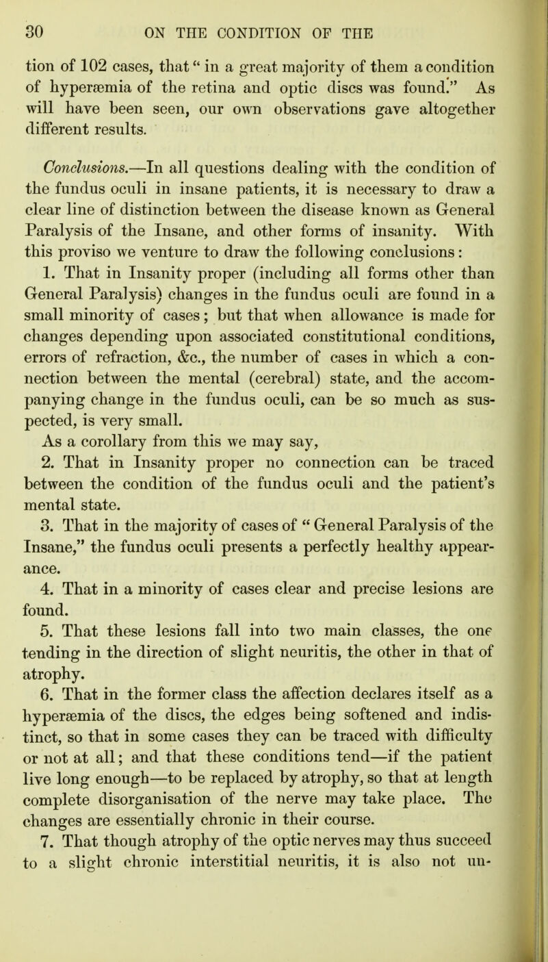 tion of 102 cases, that in a great majority of them a condition of hyperaemia of the retina and optic discs was found. As will have been seen, our own observations gave altogether different results. Conclusions.—In all questions dealing with the condition of the fundus oculi in insane patients, it is necessary to draw a clear line of distinction between the disease known as General Paralysis of the Insane, and other forms of insanity. With this proviso we venture to draw the following conclusions: 1. That in Insanity proper (including all forms other than Greneral Paralysis) changes in the fundus oculi are found in a small minority of cases; but that when allowance is made for changes depending upon associated constitutional conditions, errors of refraction, &c., the number of cases in which a con- nection between the mental (cerebral) state, and the accom- panying change in the fundus oculi, can be so much as sus- pected, is very small. As a corollary from this we may say, 2. That in Insanity proper no connection can be traced between the condition of the fundus oculi and the patient's mental state. 3. That in the majority of cases of  General Paralysis of the Insane, the fundus oculi presents a perfectly healthy appear- ance. 4. That in a minority of cases clear and precise lesions are found. 5. That these lesions fall into two main classes, the one tending in the direction of slight neuritis, the other in that of atrophy. 6. That in the former class the affection declares itself as a hypersemia of the discs, the edges being softened and indis- tinct, so that in some cases they can be traced with difficulty or not at all; and that these conditions tend—if the patient live long enough—to be replaced by atrophy, so that at length complete disorganisation of the nerve may take place. The changes are essentially chronic in their course. 7. That though atrophy of the optic nerves may thus succeed to a slight chronic interstitial neuritis, it is also not un-