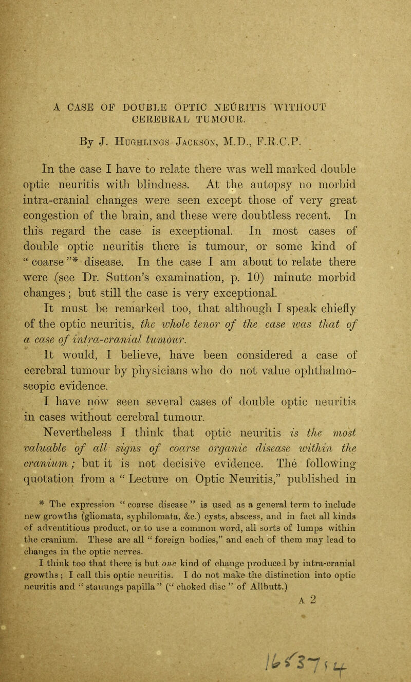 A CASE OF DOUBLE OPTIC NEtlRITlS WITHOUT CEREBEAL TUMOUR. By J. HuGHLiNOS Jackso]^, M.D., F.R.C.P. In the case I have to relate there was well marked double optic neuritis with blindness. At the autopsy no morbid intra-cranial changes were seen except those of very great congestion of the brain, and these were doubtless recent. In this regard the case is exceptional. In most cases of double optic neuritis there is tumour, or some kind of  coarse disease. In the case I am about to relate there were (see Dr. Sutton's examination, p. 10) minute morbid changes ; but still the case is very exceptional. It must be remarked too, that although I speak chiefly of the optic neuritis, tJic ivhole tenor of the case was that of a case of intra-cranial tumour. It would, I believe, have been considered a case of cerebral tumour by physicians who do not value ophthalmo- scopic evidence. I have now seen several cases of double optic neuritis in cases without cerebral tumour. Nevertheless I think that optic neuritis is the most valuable of all signs of coarse organic disease within the cranium; but it is not decisive evidence. The following- quotation from a  Lecture on Optic ISTeuritis, published in ^ The expression  coarse disease  is used as a general terra to include new growths (gliomata, syphilomata, &c.) cysts, abscess, and in fact all kinds of adventitious product, or to use a common word, all sorts of lumps within the cranium. These are all foreign bodies, and each of them may lead to clianges in the optic nerves. I think too that there is but one kiad of change produced by intra-cranial growths ; I call this optic neuritis. I do not make the distinction into optic neui'itis and  stauungs papilla choked disc  of AUbutt.)