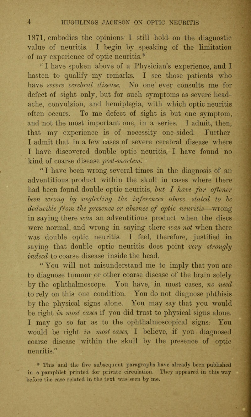 1871, embodies the opinions I still hold on the diagnostic value of neuritis. I begin by speaking of the limitation of my experience of optic neuritis.*  I have spoken above of a Physician's experience, and I hasten to qualify my remarks. I see those patients who have severe cerehral disease. No one ever consults me for defect of sight only, but for such symptoms as severe head- ache, convulsion, and hemiplegia, with which optic neuritis often occurs. To me defect of sight is but one symptom, and not the most important one, in a series. I admit, then, that my experience is of necessity one-sided. Further I admit that in a few cases of severe cerebral disease where I have discovered double optic neuritis, I have found no kind of coarse disease post-mortem.  I have been wrong several times in the diagnosis of an adventitious product within the skull in cases where there had been found double optic neuritis, hut I have far oftener teen wrong hy neglecting tlie inferences ahove stated to he deducihle from the ]jresence or ahsence of oj^tic neuritis—wrong in saying there loas an adventitious product when the discs were normal, and wrong in saying there was not when there was double optic neuritis. I feel, therefore, justified in saying that double optic neuritis does point very strongly indeed to coarse disease inside the head.  You will not misunderstand me to imply that you are to diagnose tumour or other coarse disease of the brain solely by the ophthalmoscope. You have, in most cases, no need to rely on this one condition. You do not diagnose phthisis by the physical signs alone. You may say that you would be right in most cases if you did trust to physical signs alone. I may go so far as to the ophthalmoscopical signs.- You would be right in most cases, I believe, if you diagnosed coarse disease within the skull by the presence of optic neuritis. * This and the five suhsequcnt paragraphs have ah-eadv been pubUshed in a pamphlet printed for private circulation. Thcj appeared in this way before tiie caf>e related in th? text was seen by me.
