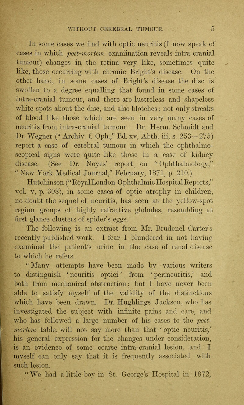 In some cases we find with optic neuritis (I now speak of cases in which post-mortem examination reveals intra-cranial tumour) changes in the retina very like, sometimes quite like, those occurring with chronic Bright's disease. On the other hand, in some cases of Bright's disease the disc is swollen to a degree equalling that found in some cases of intra-cranial tumour, and there are lustreless and shapeless white spots about the disc, and also blotches; not only streaks of blood like those which are seen in very many cases of neuritis from intra-cranial tumour. Dr. Herm. Schmidt and Dr. Wegner ( Archiv. £ Oph., Bd. xv, Abth. iii, s. 253—275) report a case of cerebral tumour in which the ophthalmo- scopical signs were quite like those in a case of kidney disease. (See Dr. Noyes' report on  Ophthalmology, '''^Q^Y York Medical Journal, February, 1871, p. 210.) Hutchinson (''Eoyal London Ophthalmic Hospital Eeports, vol. V, p. 308), in some cases of optic atrophy in children, no doubt the sequel of neuritis, has seen at the yellow-spot region groups of highly refractive globules, resembling at first glance clusters of spider's eggs. The following is an extract from Mr. Brudenel Carter's recently published work. I fear I blundered in not having examined the patient's urine in the case of renal disease to which he refers.  Many attempts have been made by various writers to distinguish ' neuritis optici' from ' perineuritis,' and both from mechanical obstruction; but I have never been able to satisfy myself of the validity of the distinctions which have been drawn. Dr. Hughlings Jackson, who has investigated the subject with infinite pains and care, and who has followed a large number of his cases to the p)ost- mortem table, will not say more than that ' optic neuritis^' his general expression for the changes under consideration, is an evidence of some coarse intra-cranial lesion, and I myself can only say that it is frequently associated with such lesion. ''We had a little boy in St. George's Hospital in 1872,