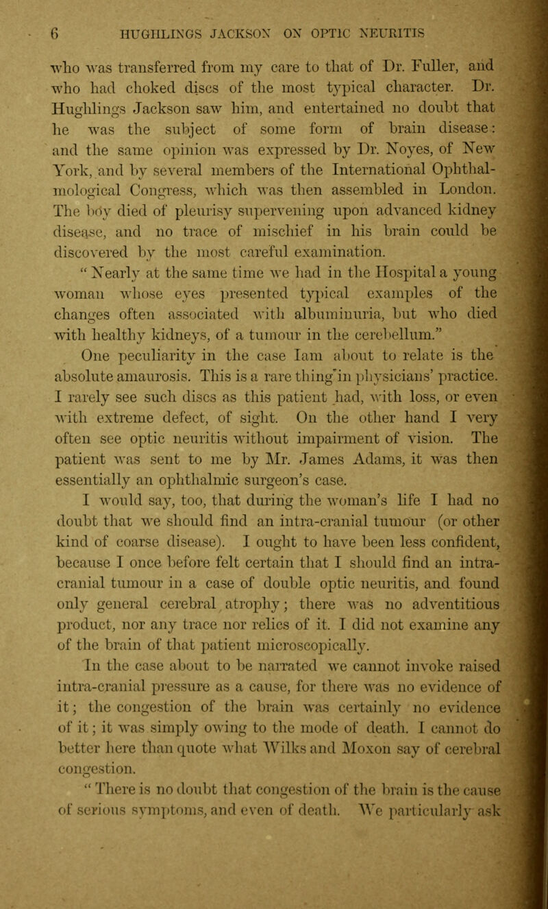 who was transferred from my care to that of Dr. Fuller, and who had choked discs of the most typical character. Dr. Huglilings Jackson saw him, and entertained no doiiht that he was the subject of some form of brain disease: and the same opinion was expressed by Dr. Xoyes, of New York, and by several members of the International Ophthal- mological Congress, which was then assembled in London. The l)dy died of pleurisy supervening upon advanced kidney disease, and no trace of mischief in his brain could be discovered by the most careful examination.  Xearly at the same time we had in the Hospital a young woman whose eyes presented typical examples of the changes often associated witli albuminuria, but who died with healthy kidneys, of a tumour in the cerebellum. One peculiarity in the case lam about to relate is the absolute amaurosis. This is a rare thing'in physicians' practice. I rarely see such discs as this patient had, with loss, or even with extreme defect, of sight. On the other hand I very often see optic neuritis without impairment of vision. The patient was sent to me by ]\Ir. James Adams, it was then essentially an ophthalmic surgeon's case. I w^ould say, too, that during the woman's hfe I had no doubt that we should find an intra-cranial tumour (or other kind of coarse disease). I ought to have been less confident, because I once before felt certain that I should find an intra- cranial tumour in a case of double optic neuritis, and found only general cerebral atrophy; there was no adventitious product, nor any trace nor relics of it. I did not examine any of the brain of that patient microscopically. In the case about to be narrated we cannot invoke raised intra-cranial pi'essure as a cause, for there was no evidence of it; the congestion of the brain was certainly no evidence of it; it was simply owing to the mode of death. I cannot do better here than quote what Wilks and Moxon say of cerebral congestion.  There is no doubt that congestion of the l^rain is the cause of serious symi)toms, and even of death. AVe particularly ask