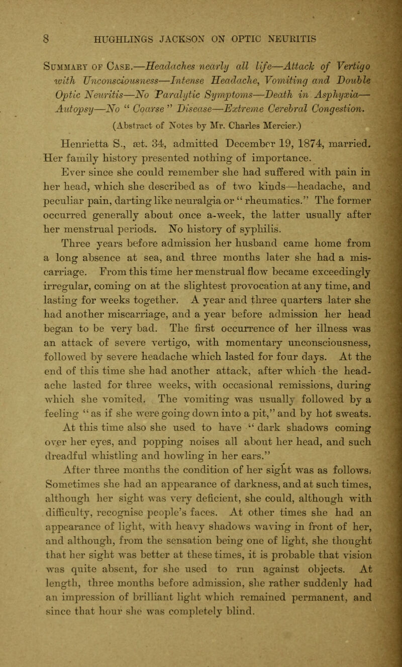 SuMMAEY OF Case.—HeaclacJies nearly all life—Attack of Vertigo ivith Unconsciousness—Intense Headache, Vomiting and Double Optic Neuritis—No Paralytic Symptoms—Death in Asphyxia— Autopsy—No  Coarse  Disease—Extreme Cerebral Congestion. (Abstract of Notes by Mr. Charles Mercier.) Heniietta S., sdt. 34, admitted December 19, 1874, married. Her family history presented nothing of importance. Ever since she could remember she had suffered with pain in her head, which she described as of two kinds—headache, and peculiar pain, darting like neuralgia or  rheumatics. The former occurred generally about once a-week, the latter usually after her menstrual periods. No history of syphilis. Three years before admission her husband came home from a long absence at sea, and three months later she had a mis- carriage. From this time her menstrual flow became exceedingly irregular, coming on at the slightest provocation at any time, and lasting for weeks together. A year and three quarters later she had another miscarriage, and a year before admission her head began to be very bad. The first occurrence of her illness was an attack of severe vertigo, with momentary unconsciousness, followed by severe headache which lasted for four days. At the end of this time she had another attack, after which the head- ache lasted for three A^ eeks, with occasional remissions, during which she vomited. The vomiting was usually folloAved by a feeling as if she were going down into a pit, and by hot sweats. At this time also she used to have  dark shadows coming over her eyes, and popping noises all about her head, and such dreadful whistling and howling in her ears. After three months the condition of her sight was as follows; Sometimes she had an appearance of darkness, and at such times, although her sight was very deficient, she could, although with difficulty, recognise people's faces. At other times she had an appearance of light, with heavy shadows waving in front of her, and although, from the sensation being one of light, she thought that her sight was better at these times, it is probable that vision was quite absent, for she used to run against objects. At length, three months before admission, she rather suddenly had an impression of brilliant light which remained permanent, and since that hour she was completely blind.