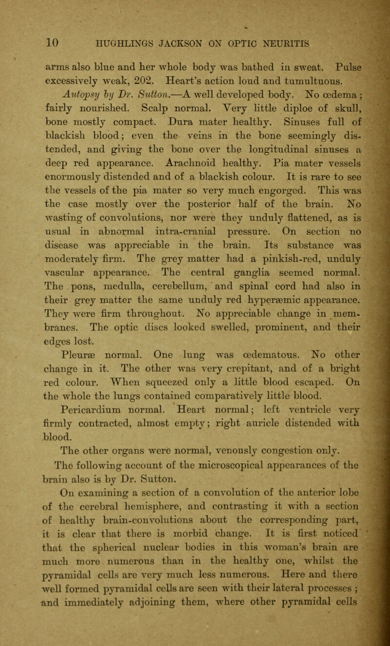 arms also blue and her whole body was bathed in sweat. Pulse excessively weak, 202. Heart's action loud and tumultuous. Autopsy hy Dr. Stdton.—well developed body. No oedema ; fairly nourished. Scalp normal. Very little diploe of skull, bone mostly compact. Dura mater healthy. Sinuses full of blackish blood; even the veins in the bone seemingly dis- tended, and giving the bone over the longitudinal sinuses a deep red appearance. Arachnoid healthy. Pia mater vessels enormously distended and of a blackish colour. It is rare to see the vessels of the pia mater so very much engorged. This was the case mostly over the posterior half of the brain. No wasting of convolutions, nor were they unduly flattened, as is usual in abnormal intra-cranial pressure. On section no disease was appreciable in the brain. Its substance was moderately firm. The grey matter had a pinkish-red, unduly vascular appearance. The central ganglia seemed normal. The pons, medulla, cerebellum, and spinal cord had also in their grey matter the same unduly red hypergemic appearance. They ^vere firm throughout. No appreciable change in mem- branes. The optic discs looked swelled, prominent, and their edges lost. Pleurse normal. One lung w^as oedematous. No other change in it. The other was very crepitant, and of a bright red colour. When squeezed only a little blood escaped. On the whole the lungs contained comparatively little blood. Pericardium normal. Heart normal; left ventricle very firmly contracted, almost empty; right auricle distended with blood. The other organs were normal, venously congestion only. The following account of the microscopical appearances of the brain also is by Dr. Sutton. On examining a section of a convolution of the anterior lobe of the cerebral hemisphere, and contrasting it with a section of healthy brain-convolutions about the corresponding part, it is clear that there is morbid change. It is first noticed that the spherical nuclear bodies in this woman's brain are much more numerous than in the healthy one, whilst the pyramidal cells are very much less numerous. Here and there well formed pyramidal cells are seen with their lateral processes ; and immediately adjoining them, where other pyramidal cells