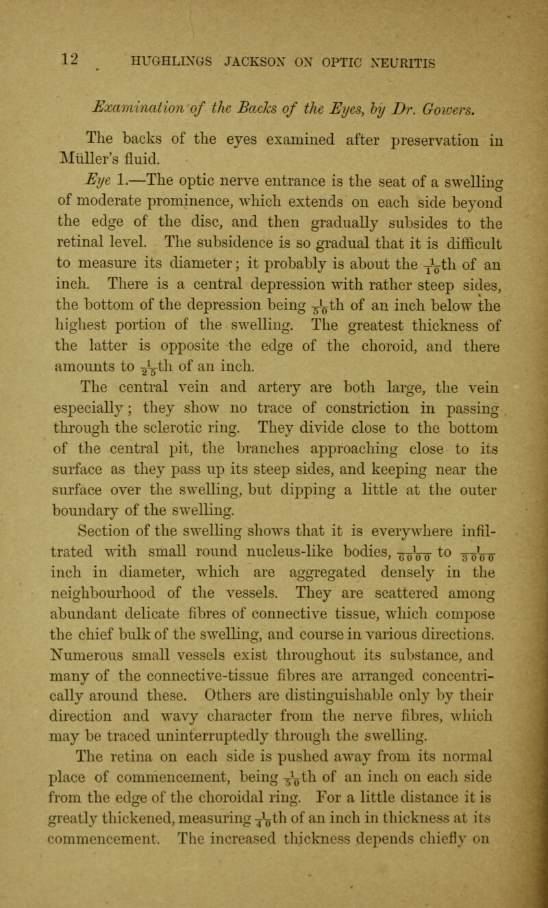 Examination of the Backs of the Eyes, hy Dr. Gowers. The backs of the eyes examined after preservation in Miiller's fluid. Eije 1.—The optic nerve entrance is the seat of a swelling of moderate prominence, ^Yhich extends on each side beyond the edge of the disc, and then gradually subsides to the retinal level. The subsidence is so gradual that it is difficult to measure its diameter; it probably is about the th of an inch. There is a central depression with rather steep sides, the bottom of the depression being -5^) th of an inch below the liighest portion of the sweUing. The greatest thickness of the latter is opposite the edge of the choroid, and there amounts to -^^h. of an inch. The central vein and artery are both large, the vein especially; they show no trace of constriction in passing through the sclerotic ring. They divide close to the bottom of the central pit, the branches approaching close to its surface as they pass up its steep sides, and keeping near the surface over the swelling, but dipping a little at the outer boundary of the swelling. Section of the swelling shows that it is everywhere infil- trated with small round nucleus-like bodies, -g oVf 3-oVo inch in diameter, which are aggregated densely in the neighbourhood of tlie vessels. They are scattered among abundant delicate fibres of connective tissue, which compose the chief bulk of the swelling, and course in various directions. I^umerous small vessels exist throughout its substance, and many of the connective-tissue fibres are arranged concentri- cally around these. Others are distinguishable only by their direction and wavy character from the nerve fibres, which may be traced uninterruptedly through the swelling. The retina on each side is pushed away from its normal place of commencement, being 3^^^ iwch. on each side from the edge of the choroidal ring. For a little distance it is greatly thickened, measuring ■j'oth of an inch in thickness at its commencement. The increased thickness depends chiefly on