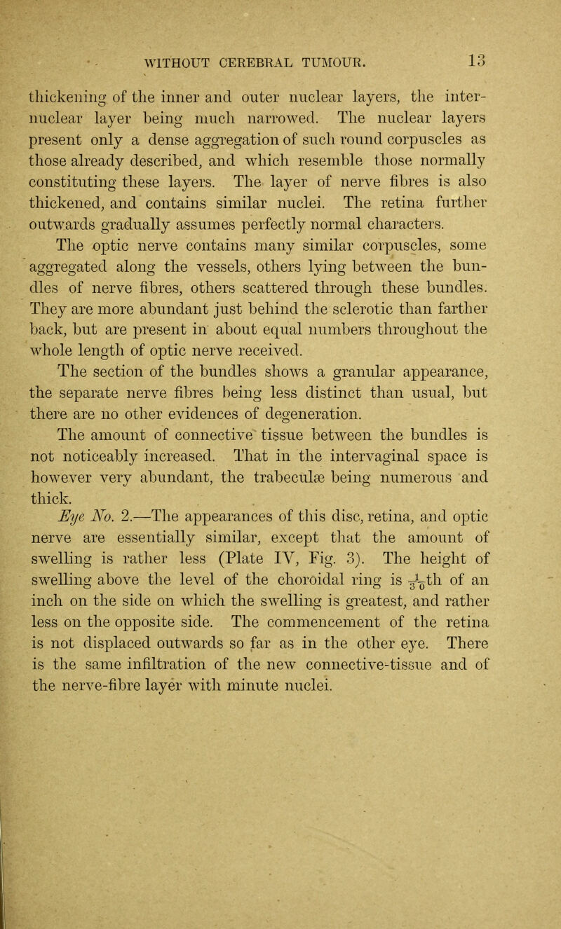 13 thickening of the inner and outer nuclear layers, the inter- nuclear layer being much narrowed. The nuclear layers present only a dense aggregation of such round corpuscles as those already described, and which resemble those normally constituting these layers. The layer of nerve fibres is also thickened, and contains similar nuclei. The retina further outwards gradually assumes perfectly normal characters. The optic nerve contains many similar corpuscles, some aggregated along the vessels, others lying between the bun- dles of nerve fibres, others scattered through these bundles. They are more abundant just behind the sclerotic than farther back, but are present in about equal numbers throughout the whole length of optic nerve received. The section of the bundles shows a granular appearance, the separate nerve fibres being less distinct than usual, but there are no other evidences of degeneration. The amount of connective tissue between the bundles is not noticeably increased. That in the intervaginal space is however very abundant, the trabeculae being numerous and thick. Eye No. 2.—The appearances of this disc, retina, and optic nerve are essentially similar, except that the amount of swelling is rather less (Plate IV, Fig. 3). The height of swelling above the level of the choroidal ring is g-^oth of an inch on the side on which the swelling is greatest, and rather less on the opposite side. The commencement of the retina is not displaced outwards so far as in the other eye. There is the same infiltration of the new connective-tissue and of the nerve-fibre layer with minute nuclei.