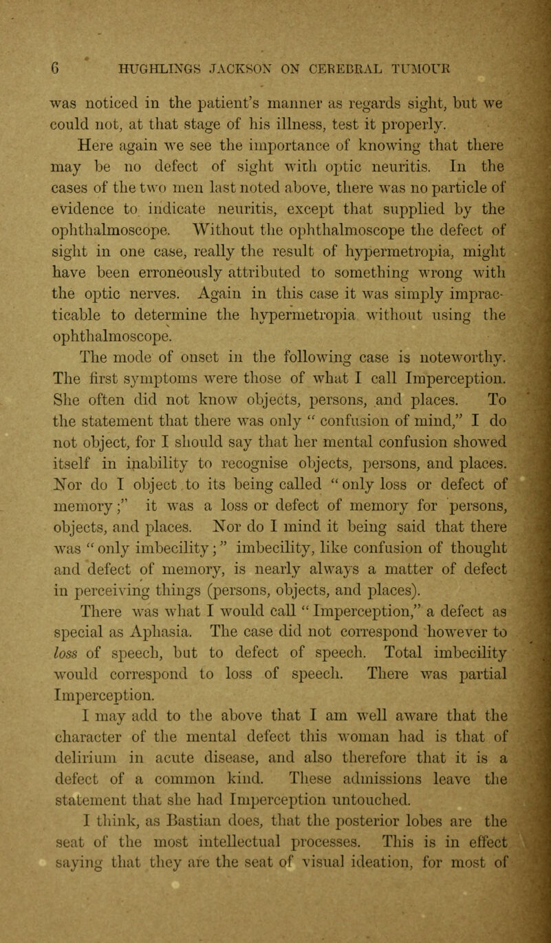 was noticed in the patient's manner as regards sight, but we could not, at that stage of his illness, test it properly. Here again we see the importance of knowing that there may be no defect of sight wiih optic neuritis. In the cases of the two men last noted above, there was no particle of evidence to indicate neuritis, except that supplied by the ophthalmoscope. Without tlie ophthalmoscope the defect of sight in one case, really the result of hypermetropia, might have been erroneously attributed to something wrong with the o]3tic nerves. Again in this case it was simply imprac- ticable to determine the hypermetropia without using the ophthalmoscope. The mode of onset in the following case is noteworthy. The first symptoms were those of what I call Imperception. She often did not know objects, persons, and places. To the statement that there was only  confusion of mind, I do not object, for I should say that her mental confusion showed itself in inability to recognise objects, persons, and places. IjJ'or do I object,to its being called only loss or defect of memory; it was a loss or defect of memory for persons, objects, and places. Nor do I mind it being said that there was  only imbecility; imbecility, like confusion of thought and defect of memory, is nearly alwaj^s a matter of defect in perceiving things (persons, objects, and places). There was what I would call  Imperception, a defect as special as Aphasia. The case did not correspond how^ever to loss of speech, but to defect of speech. Total imbecility would correspond to loss of speecli. There was partial Imperception. I may add to the above that I am well aware that the character of the mental defect tliis woman had is that of delirium in acute disease, and also therefore that it is a defect of a common kind. These admissions leave the statement that she had Imperception untouched. I think, as Bastian does, that the posterior lobes are the seat of the most intellectual processes. This is in effect saying that they are the seat of visual ideation, for most of