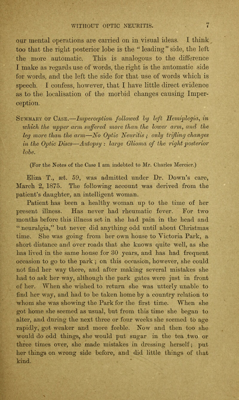 our mental operfitioiis are carried on in visual ideas. I think too that the right posterior lobe is the  leading  side, the left the more automatic. This is analogous to the difference I make as regards use of words, the right is the automatic side for words, and the left the side for that use of words which is speech. I confess, however, that I have little direct evidence as to the localisation of the morbid changes causing Imper- ception. Summary OF Case.—Im^perception followed hy left Hemiplegia, in wJiich the upper arm suffered more than the loiver arm, and the leg more than the arm—No Optic Neuritis; only trifling changes in the Optic Discs—Autopsy : large Glioma of the right posterior lohe. (For the Notes of the Case I am indebted to Mr. Charles Mercier.) Eliza T., 8et. 69, was admitted under Dr. Down's care, March 2, 1875. The following account was derived from the patient's daughter, an intelligent woman. Patient has been a healthy woman up to the time of her present illness. Has never had rheumatic fever. For two months before this illness set in she had pain in the head and  neuralgia, but never did anything odd until about Christmas time. She was going from her own house to Victoria Park, a short distance and over roads that she knows quite well, as she has lived in the same house for 30 years, and has had frequent occasion to go to the park ; on this occasion, however, she could not find her way there, and after making several mistakes she had to ask her way, although the park gates were just in front of her. When she wished to return she was utterly unable to find her way, and had to be taken home by a country relation to whom she was showing the Park for the first time. When she got home she seemed as usual, but from this time she began to alter, and during the next three or four weeks she seemed to age rapidly, got weaker and more feeble. Now and then too she would do odd things, she would put sugar in the tea two or three times over, she made mistakes in dressing herself; put her things on wrong side before, and did little things of tliat kind.