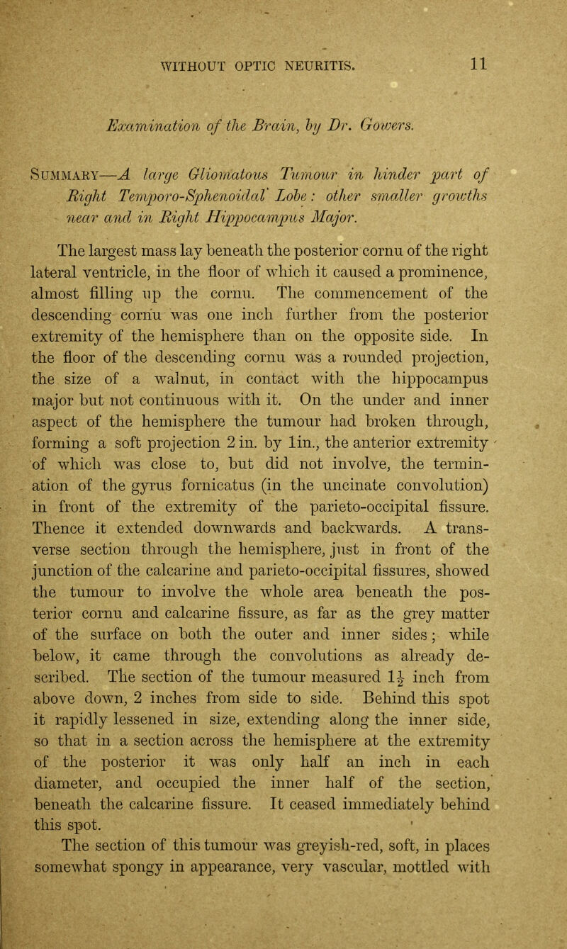 Examination of the Brain, hy Dr. Goiuers. Summary—A large Gliomatous Tnmonr in hinder part of Right Teniporo-Sphenoidat Lohe: other smaller growths near and in Bight Hippocampus Major. The largest mass lay beneath the posterior cornu of the right lateral ventricle, in the floor of which it caused a prominence, almost filling np the cornu. The commencement of the descending cornu was one inch further from the posterior extremity of the hemisphere than on the opposite side. In the floor of the descending cornu was a rounded projection, the size of a walnut, in contact with the hippocampus major but not continuous with it. On the under and inner aspect of the hemisphere the tumour had broken through, forming a soft projection 2 in. by lin., the anterior extremity of which was close to, but did not involve, the termin- ation of the gyrus fornicatus (in the uncinate convolution) in front of the extremity of the parieto-occipital fissure. Thence it extended downwards and backwards. A trans- verse section through the hemisphere, just in front of the junction of the calcarine and parieto-occipital fissures, showed the tumour to involve the whole area beneath the pos- terior cornu and calcarine fissure, as far as the grey matter of the surface on both the outer and inner sides; while below, it came through the convolutions as already de- scribed. The section of the tumour measured 1\ inch from above down, 2 inches from side to side. Behind this spot it rapidly lessened in size, extending along the inner side, so that in a section across the hemisphere at the extremity of the posterior it was only half an inch in each diameter, and occupied the inner half of the section, beneath the calcarine fissure. It ceased immediately behind this spot. The section of this tumour was greyish-red, soft, in places somewhat spongy in appearance, very vascular, mottled with