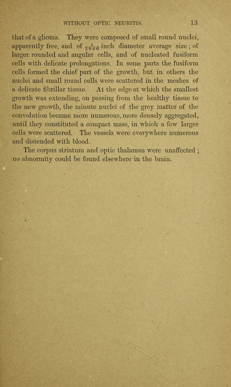 that of a glioma. They were composed of small round nuclei, apparently free, and of g-oVo ^^^^^ diameter average size ; of larger rounded and angular cells, and of nucleated fusiform cells with delicate prolongations. In some parts the fusiform cells formed the chief part of the growth, but in others the nuclei and small round cells were scattered in the meshes of a delicate fibrillar tissue. At the edge at which the smallest growth was extending, on passing from the healthy tissue to the new growth, the minute nuclei of the grey matter of the convolution became more numerous, more densely aggregated, until they constituted a compact mass, in which a few larger cells were scattered. The vessels were everywhere numerous and distended with blood. The corpus striatum and optic thalamus were unaffected ; no abnormity could be found elsewhere'in the brain.
