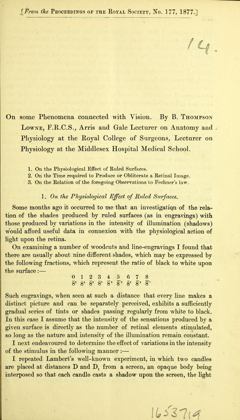 [Prom the Peoceedings of the Royal Society, No. 177, 1877.] On some Phenomena connected with Vision. By B. Thompson LowNE, F.R.C.S., Arris and Gale Lecturer on Anatomy and Physiology at the Royal College of Surgeons, Lecturer on Physiology at the Middlesex Hospital Medical School. 1. On the Physiological Effect of Ruled Surfaces. 2. On the Time required to Produce or Obliterate a Retinal Image. 3. On the Relation of the foregoing Observations to Fechner's law. 1. On the Physiological Effect of Ruled Surfaces. Some months ago it occurred to me that an investigatiqn of the rela- tion of the shades produced by ruled surfaces (as in engravings) with those produced by variations in the intensity of illumination (shadows) would afford useful data in connexion with the physiological action of light upon the retina. On examining a number of woodcuts and line-engravings I found that there are usually about nine different shades, which may be expressed by the following fractions, which represent the ratio of black to white upon the surface:— 012345678 8' 8' 8' 8' 8' 8' 8' 8* 8* ■ Such engravings, when seen at such a distance that every line makes a distinct picture and can be separately perceived, exhibits a sufficiently gradual series of tints or shades passing regularly from white to black. In this case I assume that the intensity of the sensations produced by a given surface is directly as the number of retinal elements stimulated, so long as the nature and intensity of the illumination remain constant. I next endeavoured to determine the effect of variations in the intensity of the stimulus in the following manner :— I repeated Lambert's well-known experiment, in which two candles are placed at distances D and from a screen, an opaque body being interposed so that each candle casts a shadow upon the screen, the hght