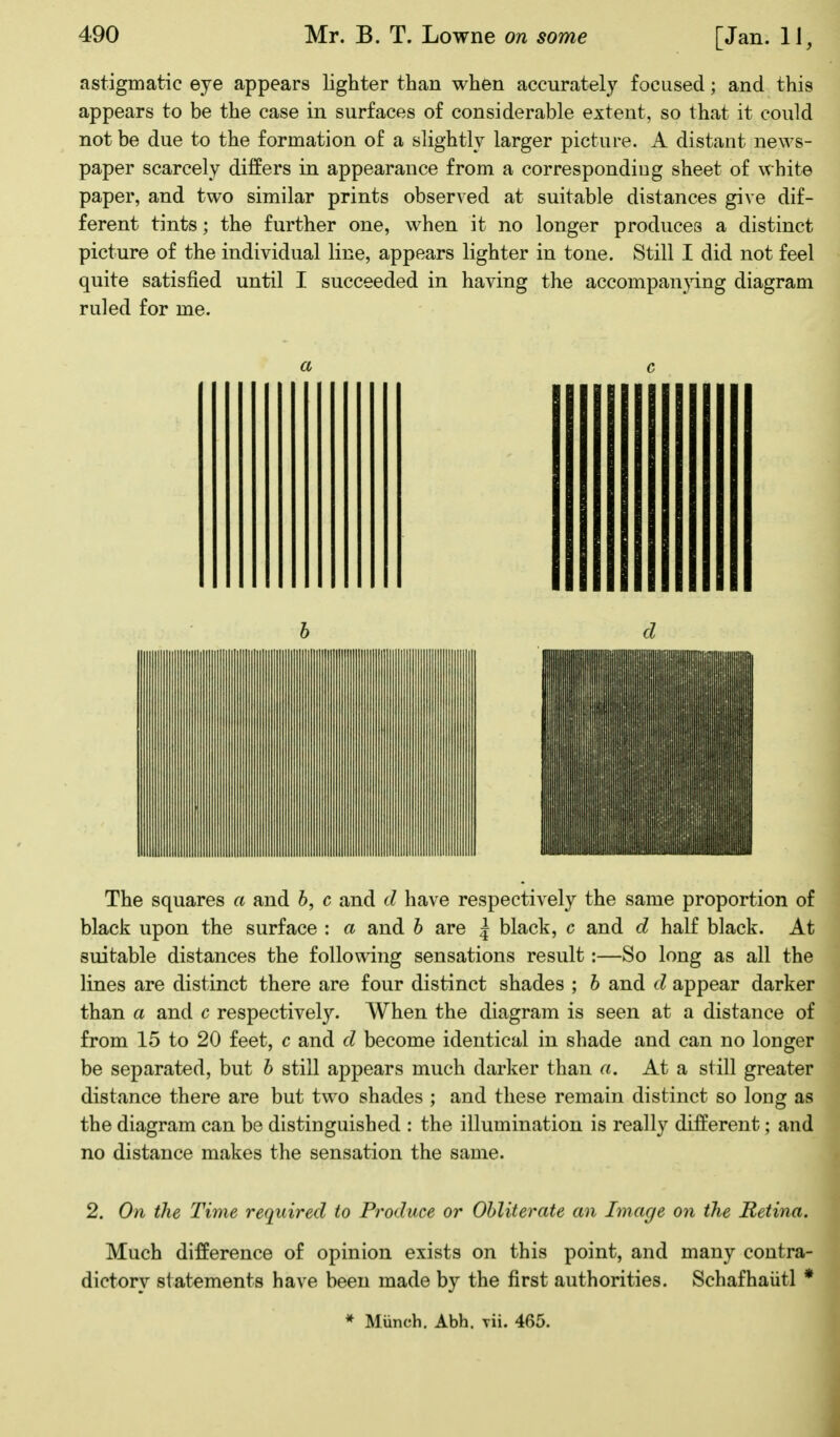 astigmatic eye appears lighter than when accurately focused; and this appears to be the case in surfaces of considerable extent, so that it could not be due to the formation of a slightly larger picture. A distant news- paper scarcely differs in appearance from a correspondiug sheet of white paper, and two similar prints observed at suitable distances give dif- ferent tints; the further one, when it no longer produces a distinct picture of the individual line, appears lighter in tone. Still I did not feel quite satisfied until I succeeded in having the accompanying diagram ruled for me. a c h d The squares a and 6, c and d have respectively the same proportion of black upon the surface : a and h are \ black, c and d half black. At suitable distances the following sensations result:—So long as all the lines are distinct there are four distinct shades ; h and d appear darker than a and c respectively. When the diagram is seen at a distance of from 15 to 20 feet, c and d become identical in shade and can no longer be separated, but h still appears much darker than a. At a still greater distance there are but two shades ; and these remain distinct so long as the diagram can be distinguished : the illumination is really different; and no distance makes the sensation the same. 2. On the Time required to Produce or Obliterate an Image on the Retina. Much difference of opinion exists on this point, and many contra- dictory statements have been made by the first authorities. Schafhaiitl * * Munch. Abh. Tii. 465.