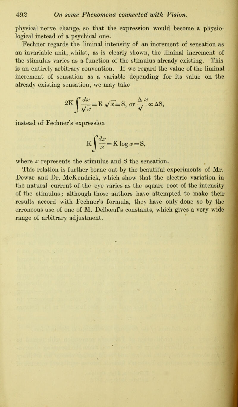 physical nerve change, so that the expression would become a physio- Fechner regards the liminal intensity of an increment of sensation as an invariable unit, whilst, as is clearly shown, the liminal increment of the stimulus varies as a function of the stimulus already existing. This is an entirely arbitrary convention. If we regard the value of the liminal increment of sensation as a variable depending for its value on the already existing sensation, we may take where x represents the stimulus and S the sensation. This relation is further borne out by the beautiful experiments of Mr. Dewar and Dr. McKendrick, which show that the electric variation in the natural current of the eye varies as the square root of the intensity of the stimulus; although those authors have attempted to make their results accord with Fechner's formula, they have only done so by the erroneous use of one of M. Delboeuf s constants, which gives a very wide range of arbitrary adjustment. logical instead of a psychical one. instead of Fechner's expression