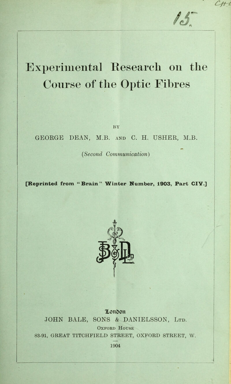 Experimental Research on the Conrse of the Optic Fibres GEOEGE DEAN, M.B. and C. H. USHEK, M.B. [Reprinted from  Brain Winter Number, 1903, Part CIY.] %ont>o\\ JOHN BALE, SONS & DANIELSSON, Ltd. OxFOED House 83-91, GREAT TITCHFIELD STREET, OXFORD STREET, W. 1904 BY {Seco7id Communication) i