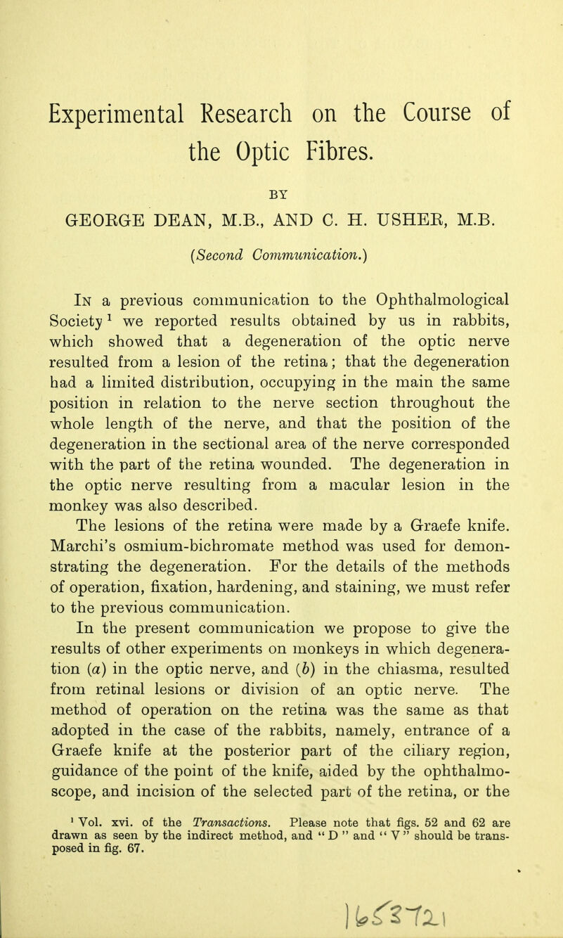 the Optic Fibres. GEOKGE DEAN, M.B., AND C. H. USHEK, M.B. In a previous communication to the Ophthalmological Society ^ we reported results obtained by us in rabbits, which showed that a degeneration of the optic nerve resulted from a lesion of the retina; that the degeneration had a limited distribution, occupying in the main the same position in relation to the nerve section throughout the whole length of the nerve, and that the position of the degeneration in the sectional area of the nerve corresponded with the part of the retina wounded. The degeneration in the optic nerve resulting from a macular lesion in the monkey was also described. The lesions of the retina were made by a Graefe knife. Marchi's osmium-bichromate method was used for demon- strating the degeneration. For the details of the methods of operation, fixation, hardening, and staining, we must refer to the previous communication. In the present communication we propose to give the results of other experiments on monkeys in which degenera- tion (a) in the optic nerve, and {b) in the chiasma, resulted from retinal lesions or division of an optic nerve. The method of operation on the retina was the same as that adopted in the case of the rabbits, namely, entrance of a Graefe knife at the posterior part of the ciliary region, guidance of the point of the knife, aided by the ophthalmo- scope, and incision of the selected part of the retina, or the ' Vol. xvi. of the Transactions. Please note that figs. 52 and 62 are drawn as seen by the indirect method, and D  and V should be trans- posed in fig. 67. BY {Second Communication.)