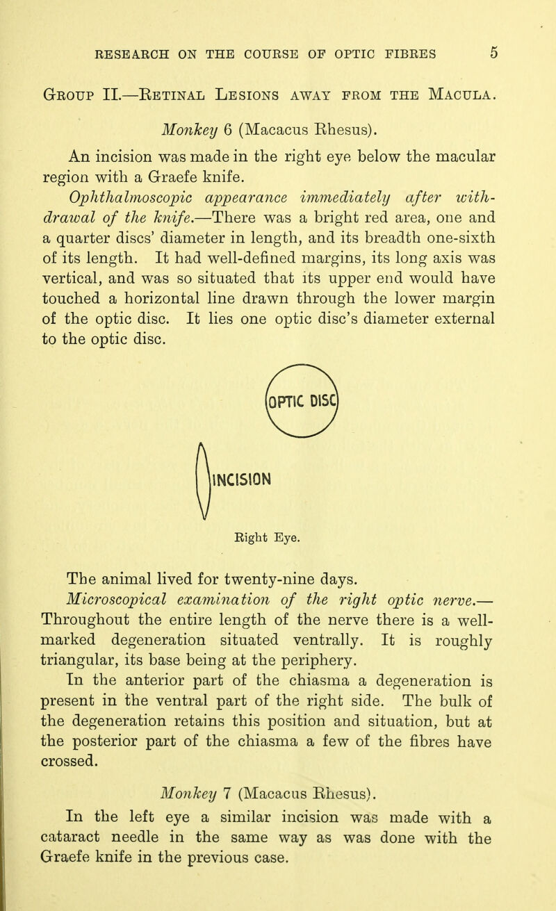 Group IL—Ketinal Lesions away from the Macula. Monkey 6 (Macacus Khesus). An incision was made in the right eye below the macular region with a Graefe knife. Ophthalmoscopic appear mice immediately after with- drawal of the knife,—There was a bright red area, one and a quarter discs' diameter in length, and its breadth one-sixth of its length. It had well-defined margins, its long axis was vertical, and was so situated that its upper end would have touched a horizontal line drawn through the lower margin of the optic disc. It lies one optic disc's diameter external to the optic disc. Right Eye. The animal lived for twenty-nine days. Microscopical examination of the right optic 7ierve.— Throughout the entire length of the nerve there is a well- marked degeneration situated ventrally. It is roughly triangular, its base being at the periphery. In the anterior part of the chiasma a degeneration is present in the ventral part of the right side. The bulk of the degeneration retains this position and situation, but at the posterior part of the chiasma a few of the fibres have crossed. Monkey 7 (Macacus Khesus). In the left eye a similar incision was made with a cataract needle in the same way as was done with the Graefe knife in the previous case.