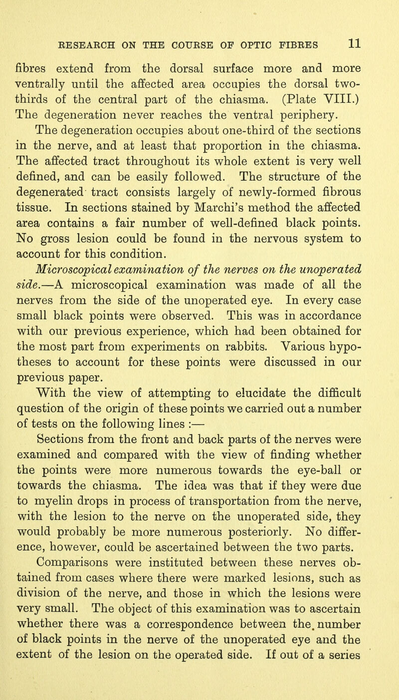 fibres extend from the dorsal surface more and more ventrally until the affected area occupies the dorsal two- thirds of the central part of the chiasma. (Plate VIII.) The degeneration never reaches the ventral periphery. The degeneration occupies about one-third of the sections in the nerve, and at least that proportion in the chiasma. The affected tract throughout its whole extent is very well defined, and can be easily followed. The structure of the degenerated tract consists largely of newly-formed fibrous tissue. In sections stained by Marchi's method the affected area contains a fair number of well-defined black points. No gross lesion could be found in the nervous system to account for this condition. Microscopical examination of the nerves on the unoperated side.—A microscopical examination was made of all the nerves from the side of the unoperated eye. In every case small black points were observed. This was in accordance with our previous experience, which had been obtained for the most part from experiments on rabbits. Various hypo- theses to account for these points were discussed in our previous paper. With the view of attempting to elucidate the difficult question of the origin of these points we carried out a number of tests on the following lines :— Sections from the front and back parts of the nerves were examined and compared with the view of finding whether the points were more numerous towards the eye-ball or towards the chiasma. The idea was that if they were due to myelin drops in process of transportation from the nerve, with the lesion to the nerve on the unoperated side, they would probably be more numerous posteriorly. No differ- ence, however, could be ascertained between the two parts. Comparisons were instituted between these nerves ob- tained from cases where there were marked lesions, such as division of the nerve, and those in which the lesions were very small. The object of this examination was to ascertain whether there was a correspondence between the. number of black points in the nerve of the unoperated eye and the extent of the lesion on the operated side. If out of a series