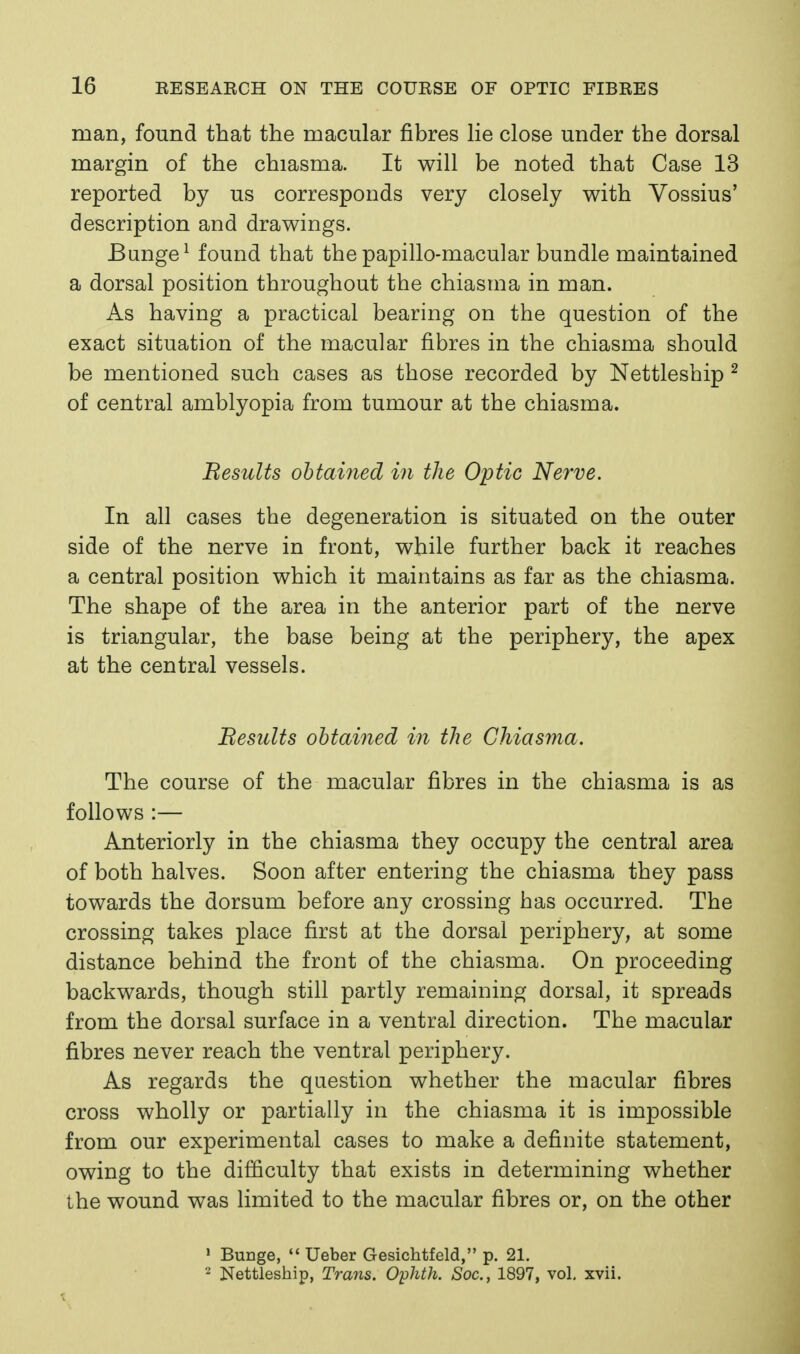 man, found that the macular fibres lie close under the dorsal margin of the chiasma. It will be noted that Case 13 reported by us corresponds very closely with Vossius' description and drawings. Bunge^ found that the papillo-macular bundle maintained a dorsal position throughout the chiasma in man. As having a practical bearing on the question of the exact situation of the macular fibres in the chiasma should be mentioned such cases as those recorded by Nettleship ^ of central amblyopia from tumour at the chiasma. Results ohtained in the Optic Nerve. In all cases the degeneration is situated on the outer side of the nerve in front, while further back it reaches a central position which it maintains as far as the chiasma. The shape of the area in the anterior part of the nerve is triangular, the base being at the periphery, the apex at the central vessels. Besults obtained in the Chiasma. The course of the macular fibres in the chiasma is as follows :— Anteriorly in the chiasma they occupy the central area of both halves. Soon after entering the chiasma they pass towards the dorsum before any crossing has occurred. The crossing takes place first at the dorsal periphery, at some distance behind the front of the chiasma. On proceeding backwards, though still partly remaining dorsal, it spreads from the dorsal surface in a ventral direction. The macular fibres never reach the ventral periphery. As regards the question whether the macular fibres cross wholly or partially in the chiasma it is impossible from our experimental cases to make a definite statement, owing to the difficulty that exists in determining whether the wound was limited to the macular fibres or, on the other ' BuDge,  Ueber Gesichtfeld, p. 21. - Nettleship, Trans. Ophth. Soc, 1897, vol, xvii.