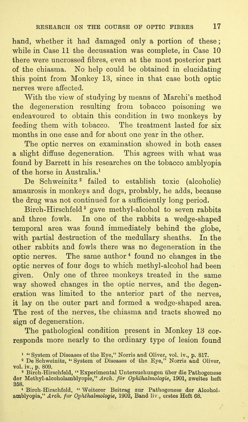 hand, whether it had damaged only a portion of these; while in Case 11 the decussation was complete, in Case 10 there were uncrossed fibres, even at the most posterior part of the chiasma. No help could be obtained in elucidating this point from Monkey 13, since in that case both optic nerves were affected. With the view of studying by means of Marchi's method the degeneration resulting from tobacco poisoning we endeavoured to obtain this condition in two monkeys by feeding them with tobacco. The treatment lasted for six months in one case and for about one year in the other. The optic nerves on examination showed in both cases a slight diffuse degeneration. This agrees with what was found by Barrett in his researches on the tobacco amblyopia of the horse in Australia.^ De Schweinitz ^ failed to establish toxic (alcoholic) amaurosis in monkeys and dogs, probably, he adds, because the drug was not continued for a sufficiently long period. Birch-Hirschfeld ^ gave methyl-alcohol to seven rabbits and three fowls. In one of the rabbits a wedge-shaped temporal area was found immediately behind the globe, with partial destruction of the medullary sheaths. In the other rabbits and fowls there was no degeneration in the optic nerves. The same author* found no changes in the optic nerves of four dogs to which methyl-alcohol had been given. Only one of three monkeys treated in the same way showed changes in the optic nerves, and the degen- eration was limited to the anterior part of the nerves, it lay on the outer part and formed a wedge-shaped area. The rest of the nerves, the chiasma and tracts showed no sign of degeneration. The pathological condition present in Monkey 13 cor- responds more nearly to the ordinary type of lesion found *  System of Diseases of the Eye, Norris and Oliver, vol. iv., p. 817. 2 De Schweinitz, *' System of Diseases of the Eye, Norris and Oliver, vol. iv., p. 809. ^ Birch-Hirschfeld, Experimental Untersuchungen iiber die Pathogenese der Methyl-alcoholamblyopie, Arch, fur Ophohalmologie, 1901, zweites heft 358. * Birch-Hirschfeld,  Weiterer Beitrag zur Pathogenese der Alcohol- amblyopia, Arch, fur Ophthalmologie, 1902, Band liv., erstes Heft 68.