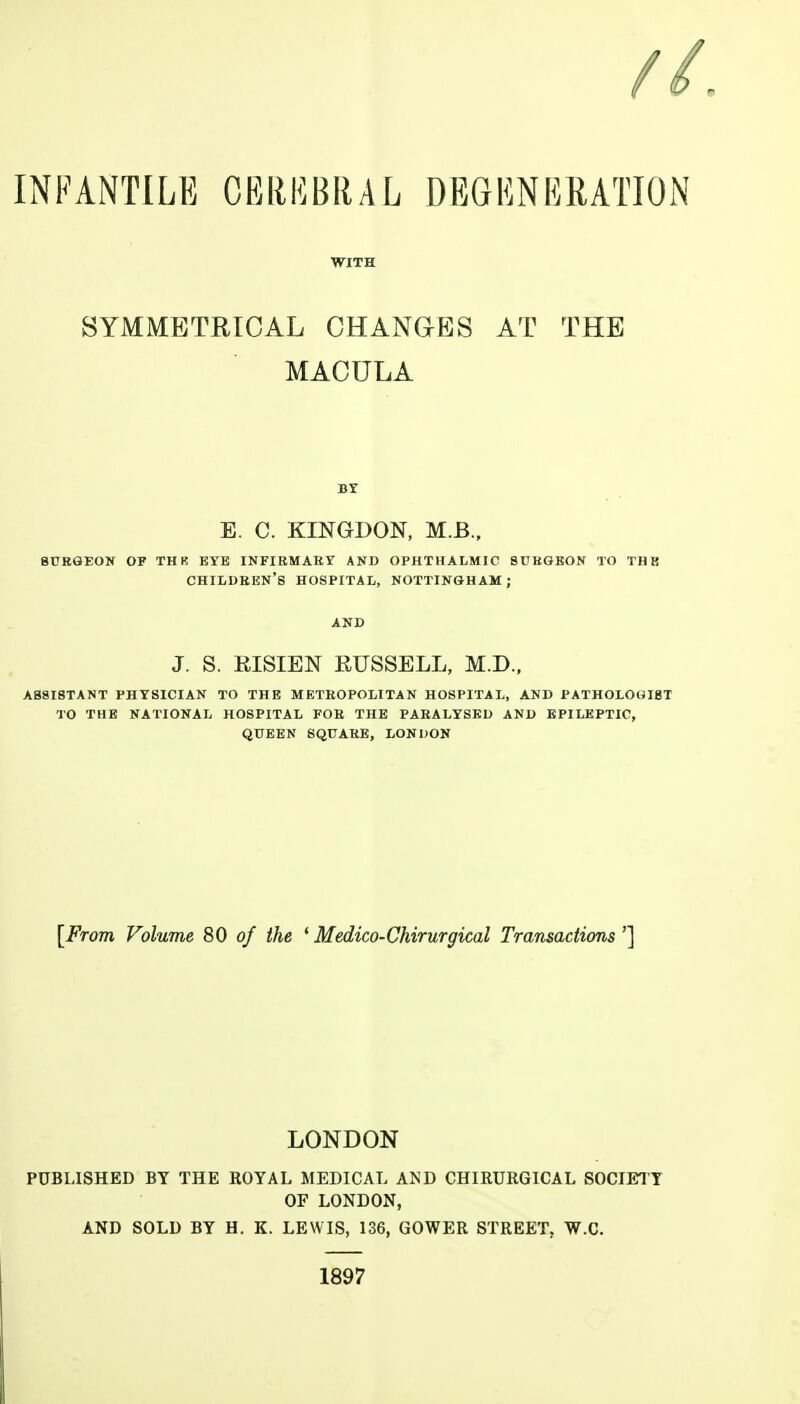 WITH SYMMETRICAL CHANGES AT THE MACULA BY E. C. KINGDON, M.B., BURGEON OF TH R EYE INFIRMARY AND OPHTHALMIC SURGEON TO TBI children's HOSPITAL, NOTTINGHAM; J. S. RISIEN RUSSELL, M.D., ASSISTANT PHYSICIAN TO THE METEOPOLITAN HOSPITAL, AND PATHOLOGIST TO THE NATIONAL HOSPITAL FOR THE PARALYSED AND EPILEPTIC, QUEEN SQUARE, LONUON [From Volume 80 of the * Medico-Chirurgical Transactions'] LONDON PUBLISHED BY THE ROYAL MEDICAL AND CHIRURGICAL SOCIETY OF LONDON, AND SOLD BY H. K. LEWIS, 136, GOWER STREET. W.C. 1897